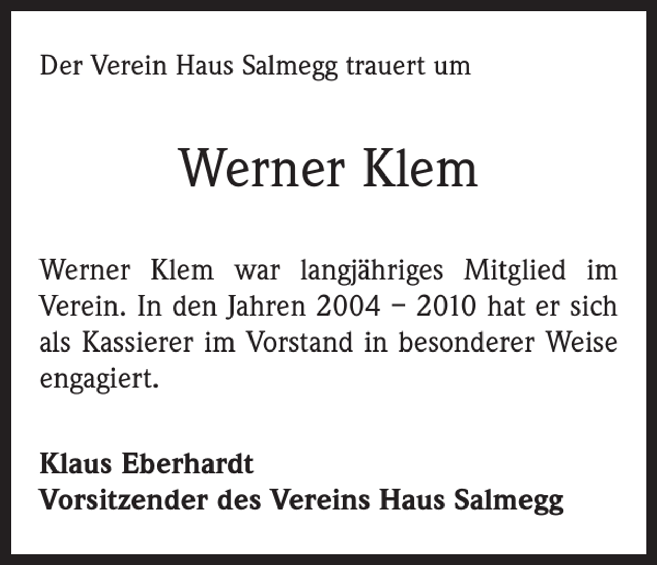 <p>Der Verein Haus Salmegg trauert um</p><p>Werner Klem<br />Werner Klem war langjähriges Mitglied im<br />­Verein. In den Jahren 2004 – 2010 hat er sich<br />als Kassierer im Vorstand in besonderer Weise<br />engagiert.<br />Klaus Eberhardt<br />Vorsitzender des Vereins Haus Salmegg</p>