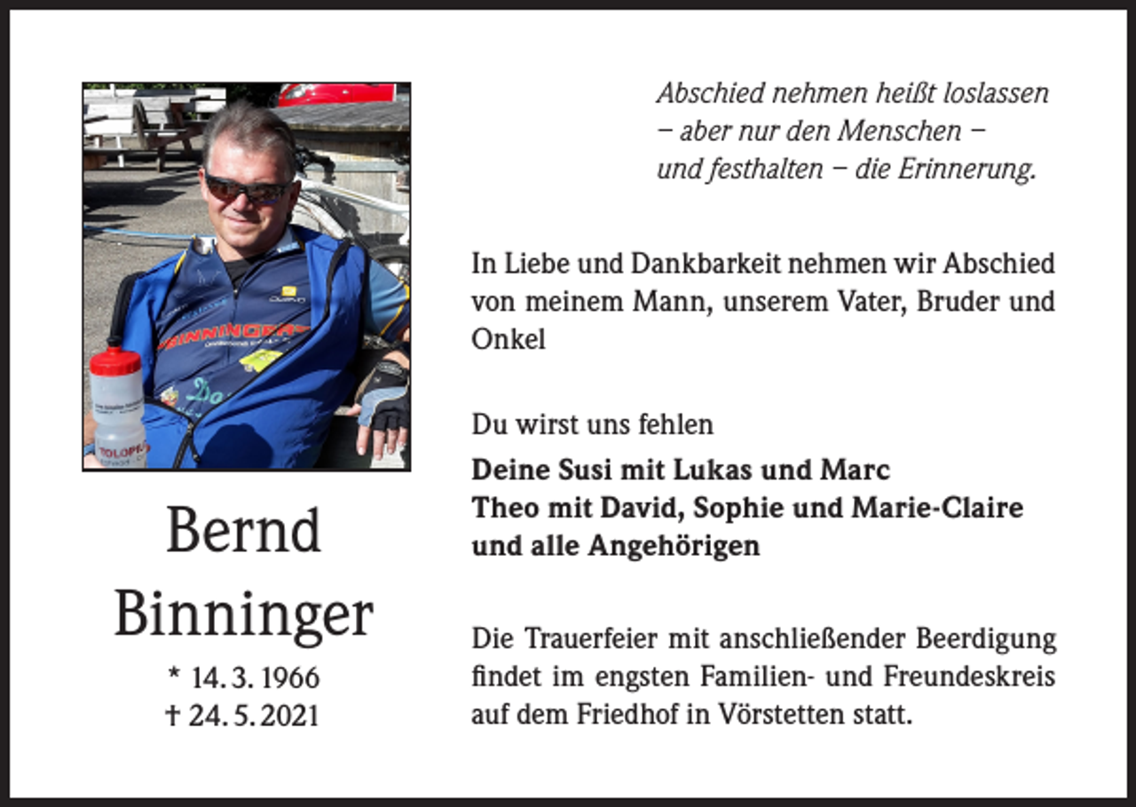 <p>Abschied nehmen heißt loslassen<br />– aber nur den Menschen –<br />und festhalten – die Erinnerung.<br />In Liebe und Dankbarkeit nehmen wir Abschied<br />von meinem Mann, unserem Vater, Bruder und<br />Onkel</p><p>Bernd<br />Binninger<br />* 14. 3. 1966<br />† 24. 5. 2021</p><p>Du wirst uns fehlen<br />Deine Susi mit Lukas und Marc<br />Theo mit David, Sophie und Marie-Claire<br />und alle Angehörigen<br />Die Trauerfeier mit anschließender Beerdigung<br />findet im engsten Familien- und Freundeskreis<br />auf dem Friedhof in Vörstetten statt.</p>