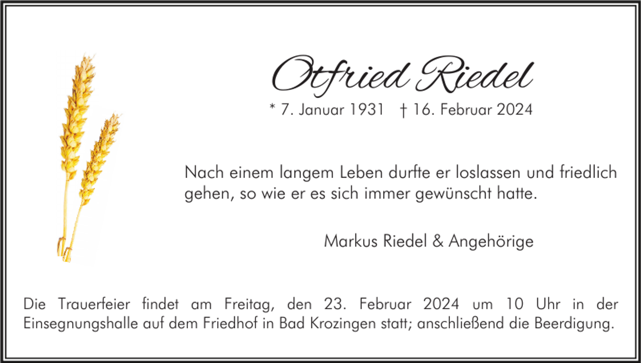<p>Otfried Riedel</p><p>* 7. Januar 1931 † 16. Februar 2024</p><p>Nach einem langem Leben durfte er loslassen und friedlich<br />gehen, so wie er es sich immer gewünscht hatte.<br />Markus Riedel &amp; Angehörige<br />Die Trauerfeier findet am Freitag, den 23. Februar 2024 um 10 Uhr in der<br />Einsegnungshalle auf dem Friedhof in Bad Krozingen statt; anschließend die Beerdigung.</p>