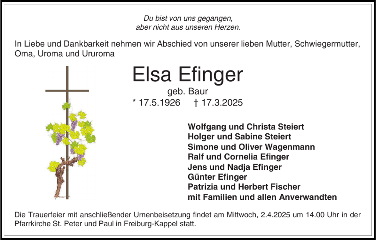 <p>Du bist von uns gegangen,<br />aber nicht aus unseren Herzen.</p><p>In Liebe und Dankbarkeit nehmen wir Abschied von unserer lieben Mutter, Schwiegermutter,<br />Oma, Uroma und Ururoma</p><p>Elsa Efinger<br />geb. Baur<br />* 17.5.1926 † 17.3.2025<br />Wolfgang und Christa Steiert<br />Holger und Sabine Steiert<br />Simone und Oliver Wagenmann<br />Ralf und Cornelia Efinger<br />Jens und Nadja Efinger<br />Günter Efinger<br />Patrizia und Herbert Fischer<br />mit Familien und allen Anverwandten<br />Die Trauerfeier mit anschließender Urnenbeisetzung findet am Mittwoch, 2.4.2025 um 14.00 Uhr in der<br />Pfarrkirche St. Peter und Paul in Freiburg-Kappel statt.</p>