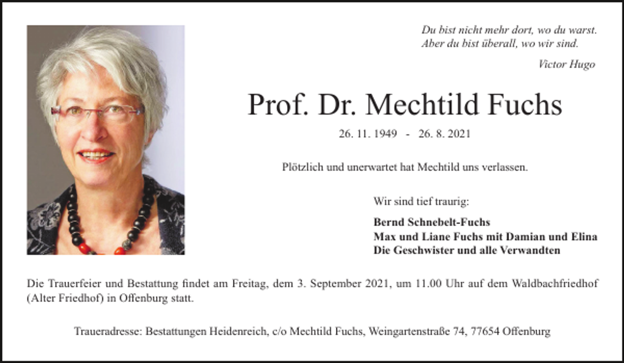 <p>Du bist nicht mehr dort, wo du warst.<br />Aber du bist überall, wo wir sind.<br />Victor Hugo</p><p>Prof. Dr. Mechtild Fuchs<br />26. 11. 1949 - 26. 8. 2021<br />Plötzlich und unerwartet hat Mechtild uns verlassen.<br />Wir sind tief traurig:<br />Bernd Schnebelt-Fuchs<br />Max und Liane Fuchs mit Damian und Elina<br />Die Geschwister und alle Verwandten<br />Die Trauerfeier und Bestattung findet am Freitag, dem 3. September 2021, um 11.00 Uhr auf dem Waldbachfriedhof<br />(Alter Friedhof) in Offenburg statt.<br />Traueradresse: Bestattungen Heidenreich, c/o Mechtild Fuchs, Weingartenstraße 74, 77654 Offenburg</p>