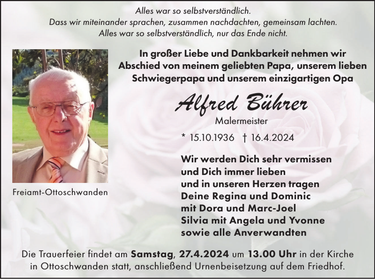 <p>Alles war so selbstverständlich.<br />Dass wir miteinander sprachen, zusammen nachdachten, gemeinsam lachten.<br />Alles war so selbstverständlich, nur das Ende nicht.</p><p>In großer Liebe und Dankbarkeit nehmen wir<br />Abschied von meinem geliebten Papa, unserem lieben<br />Schwiegerpapa und unserem einzigartigen Opa</p><p>Alfred Bührer<br />Malermeister</p><p>* 15.10.1936 † 16.4.2024</p><p>Freiamt-Ottoschwanden</p><p>Wir werden Dich sehr vermissen<br />und Dich immer lieben<br />und in unseren Herzen tragen<br />Deine Regina und Dominic<br />mit Dora und Marc-Joel<br />Silvia mit Angela und Yvonne<br />sowie alle Anverwandten</p><p>Die Trauerfeier findet am Samstag, 27.4.2024 um 13.00 Uhr in der Kirche<br />in Ottoschwanden statt, anschließend Urnenbeisetzung auf dem Friedhof.</p>