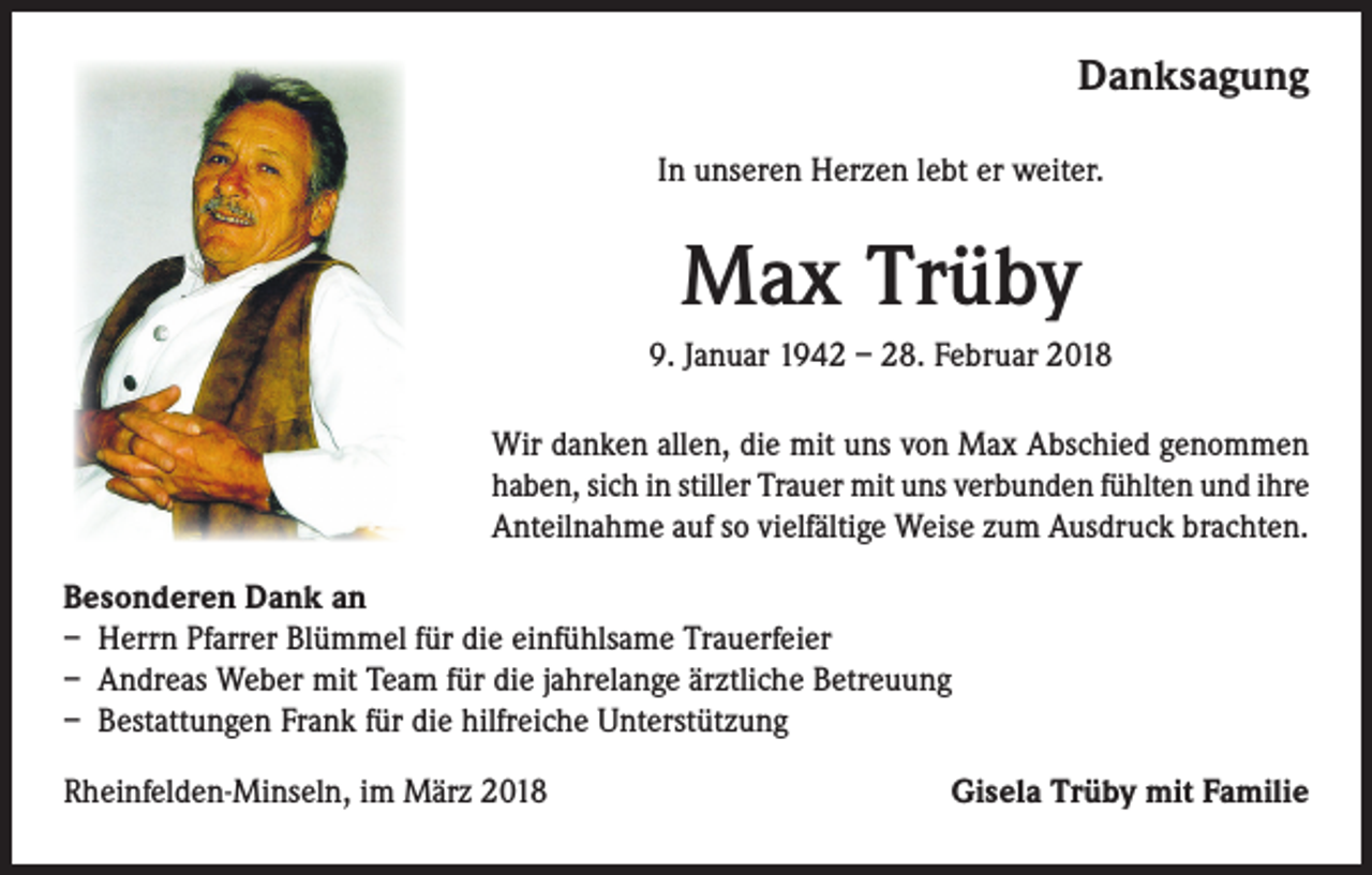 <p>Danksagung<br />In unseren Herzen lebt er weiter.</p><p>Max Trüby<br />9. Januar 1942 – 28. Februar 2018<br />Wir danken allen, die mit uns von Max Abschied genommen<br />haben, sich in stiller Trauer mit uns verbunden fühlten und ihre<br />Anteilnahme auf so vielfältige Weise zum Ausdruck brachten.<br />Besonderen Dank an<br />– Herrn Pfarrer Blümmel für die einfühlsame Trauerfeier<br />– Andreas Weber mit Team für die jahrelange ärztliche Betreuung<br />– Bestattungen Frank für die hilfreiche Unterstützung<br />Rheinfelden-Minseln, im März 2018</p><p>Gisela Trüby mit Familie</p>