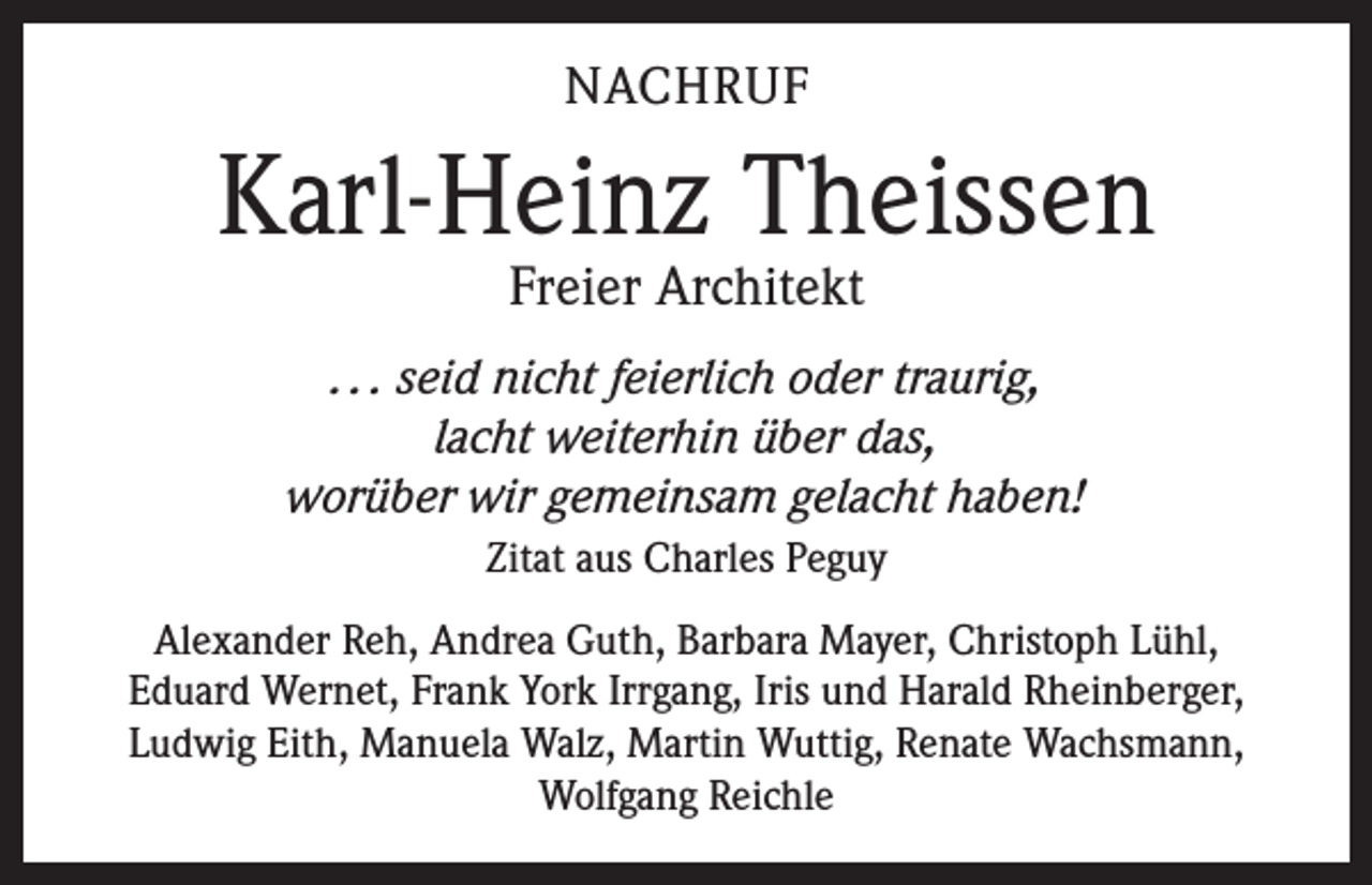 <p>NACHRUF</p><p>Karl-Heinz Theissen<br />Freier Architekt</p><p>. . . seid nicht feierlich oder traurig,<br />lacht weiterhin über das,<br />worüber wir gemeinsam gelacht haben!<br />Zitat aus Charles Peguy<br />Alexander Reh, Andrea Guth, Barbara Mayer, Christoph Lühl,<br />Eduard Wernet, Frank York Irrgang, Iris und Harald Rheinberger,<br />Ludwig Eith, Manuela Walz, Martin Wuttig, Renate Wachsmann,<br />Wolfgang Reichle</p>