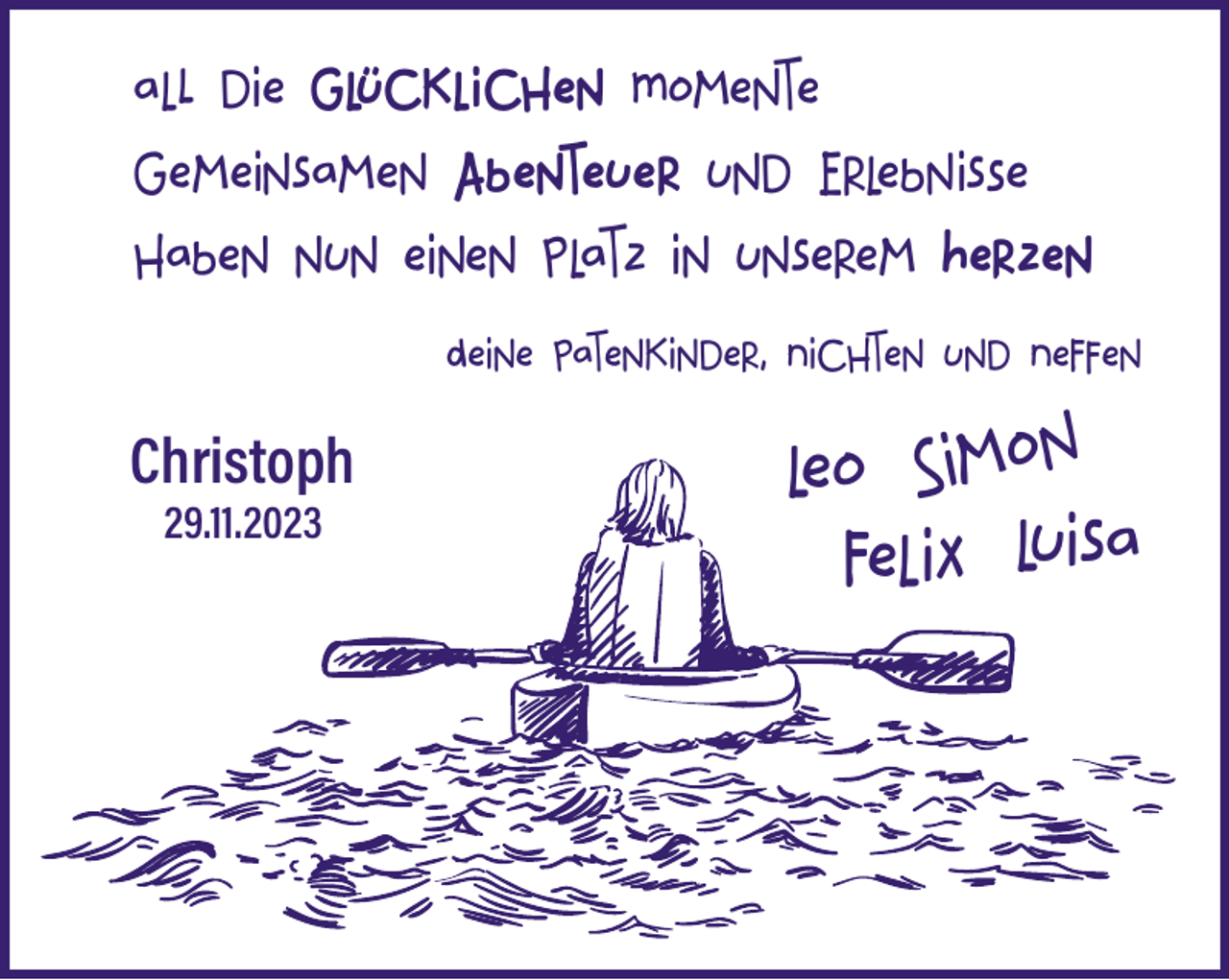 <p>all die glücklichen Momente<br />gemeinsamen Abenteuer und Erlebnisse<br />haben nun einen Platz in unserem Herzen<br />Deine Patenkinder, Nichten und Neffen<br />Christoph<br />29.11.2023</p><p>leo Simon<br />felix luisa</p>