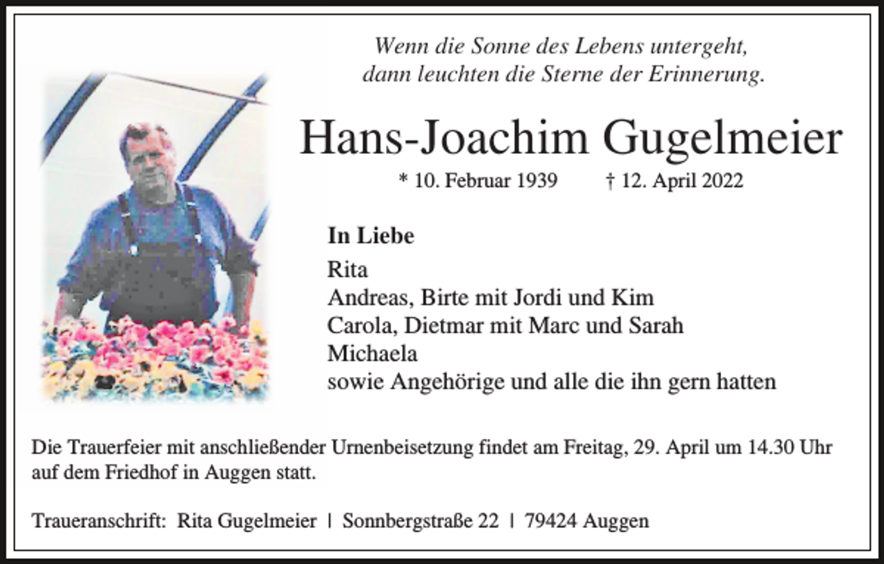 <p>Wenn die Sonne des Lebens untergeht,<br />dann leuchten die Sterne der Erinnerung.</p><p>Hans-Joachim Gugelmeier<br />* 10. Februar 1939</p><p>† 12. April 2022</p><p>In Liebe<br />Rita<br />Andreas, Birte mit Jordi und Kim<br />Carola, Dietmar mit Marc und Sarah<br />Michaela<br />sowie Angehörige und alle die ihn gern hatten<br />Die Trauerfeier mit anschließender Urnenbeisetzung findet am Freitag, 29. April um 14.30 Uhr<br />auf dem Friedhof in Auggen statt.<br />Traueranschrift: Rita Gugelmeier | Sonnbergstraße 22 | 79424 Auggen</p>