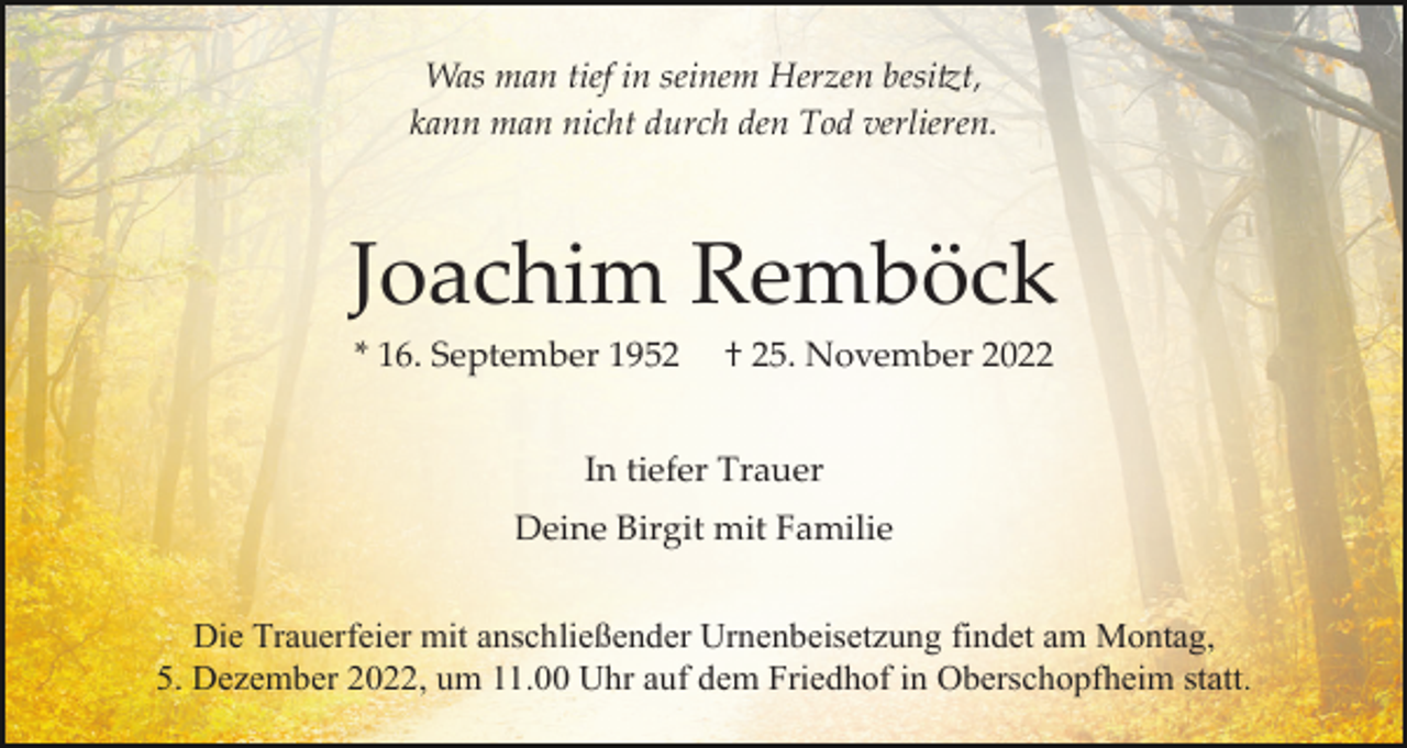 <p>Was man tief in seinem Herzen besi�t,<br />kann man nicht durch den Tod verlieren.</p><p>Joachim Remböck<br />* 16. September 1952</p><p>† 25. November 2022</p><p>In tiefer Trauer<br />Deine Birgit mit Familie<br />Die Trauerfeier mit anschließender Urnenbeisetzung findet am Montag,<br />5. Dezember 2022, um 11.00 Uhr auf dem Friedhof in Oberschopfheim statt.</p>