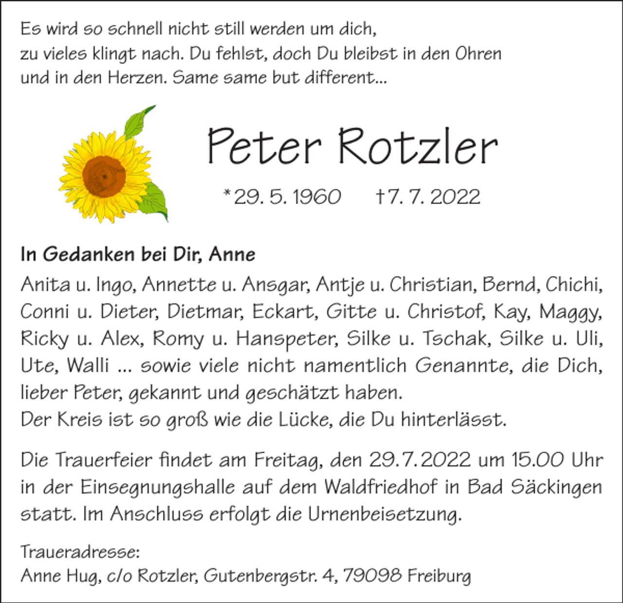 <p>Es wird so schnell nicht still werden um dich,<br />zu vieles klingt nach. Du fehlst, doch Du bleibst in den Ohren<br />und in den Herzen. Same same but different...</p><p>Peter Rotzler<br />* 29. 5. 1960</p><p>† 7. 7. 2022</p><p>In Gedanken bei Dir, Anne<br />Anita u. Ingo, Annette u. Ansgar, Antje u. Christian, Bernd, Chichi,<br />Conni u. Dieter, Dietmar, Eckart, Gitte u. Christof, Kay, Maggy,<br />Ricky u. Alex, Romy u. Hanspeter, Silke u. Tschak, Silke u. Uli,<br />Ute, Walli ... sowie viele nicht namentlich Genannte, die Dich,<br />lieber Peter, gekannt und geschätzt haben.<br />Der Kreis ist so groß wie die Lücke, die Du hinterlässt.<br />Die Trauerfeier findet am Freitag, den 29. 7. 2022 um 15.00 Uhr<br />in der Einsegnungshalle auf dem Waldfriedhof in Bad Säckingen<br />statt. Im Anschluss erfolgt die Urnenbeisetzung.<br />Traueradresse:<br />Anne Hug, c/o Rotzler, Gutenbergstr. 4, 79098 Freiburg</p>