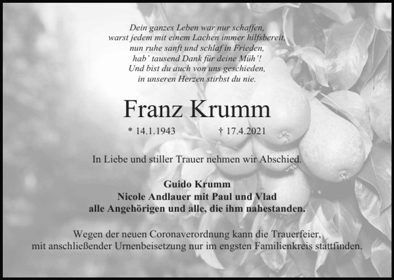 <p>Dein ganzes Leben war nur schaffen,<br />warst jedem mit einem Lachen immer hilfsbereit,<br />nun ruhe sanft und schlaf in Frieden,<br />hab’ tausend Dank für deine Müh’!<br />Und bist du auch von uns geschieden,<br />in unseren Herzen stirbst du nie.</p><p>Franz Krumm<br />* 14.1.1943</p><p>† 17.4.2021</p><p>In Liebe und stiller Trauer nehmen wir Abschied.<br />Guido Krumm<br />Nicole Andlauer mit Paul und Vlad<br />alle Angehörigen und alle, die ihm nahestanden.<br />Wegen der neuen Coronaverordnung kann die Trauerfeier,<br />mit anschließender Urnenbeisetzung nur im engsten Familienkreis stattfinden.</p>