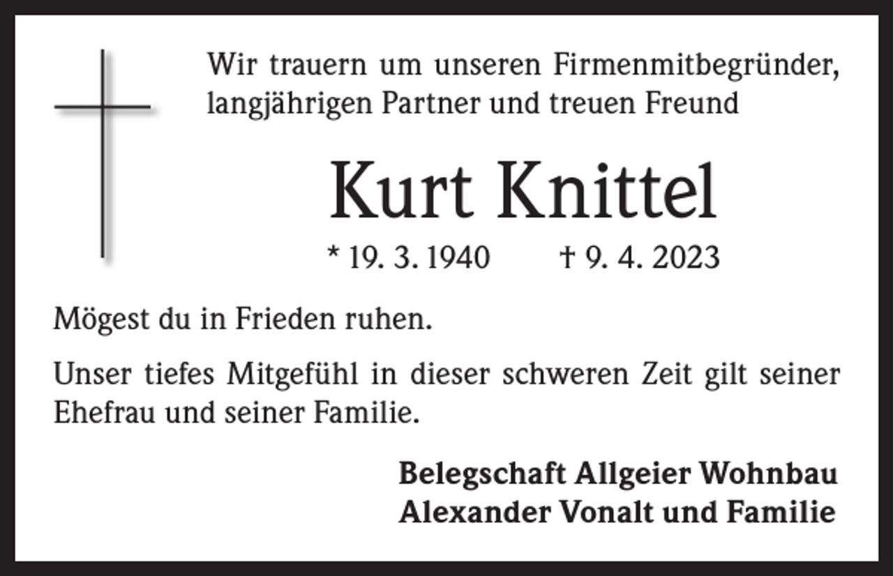<p>Wir trauern um unseren Firmenmitbegründer,<br />langjährigen Partner und treuen Freund</p><p>Kurt Knittel</p><p>* 19. 3. 1940 † 9. 4. 2023<br />Mögest du in Frieden ruhen.<br />Unser tiefes Mitgefühl in dieser schweren Zeit gilt seiner<br />Ehefrau und seiner Familie.<br />Belegschaft Allgeier Wohnbau<br />Alexander Vonalt und Familie</p>