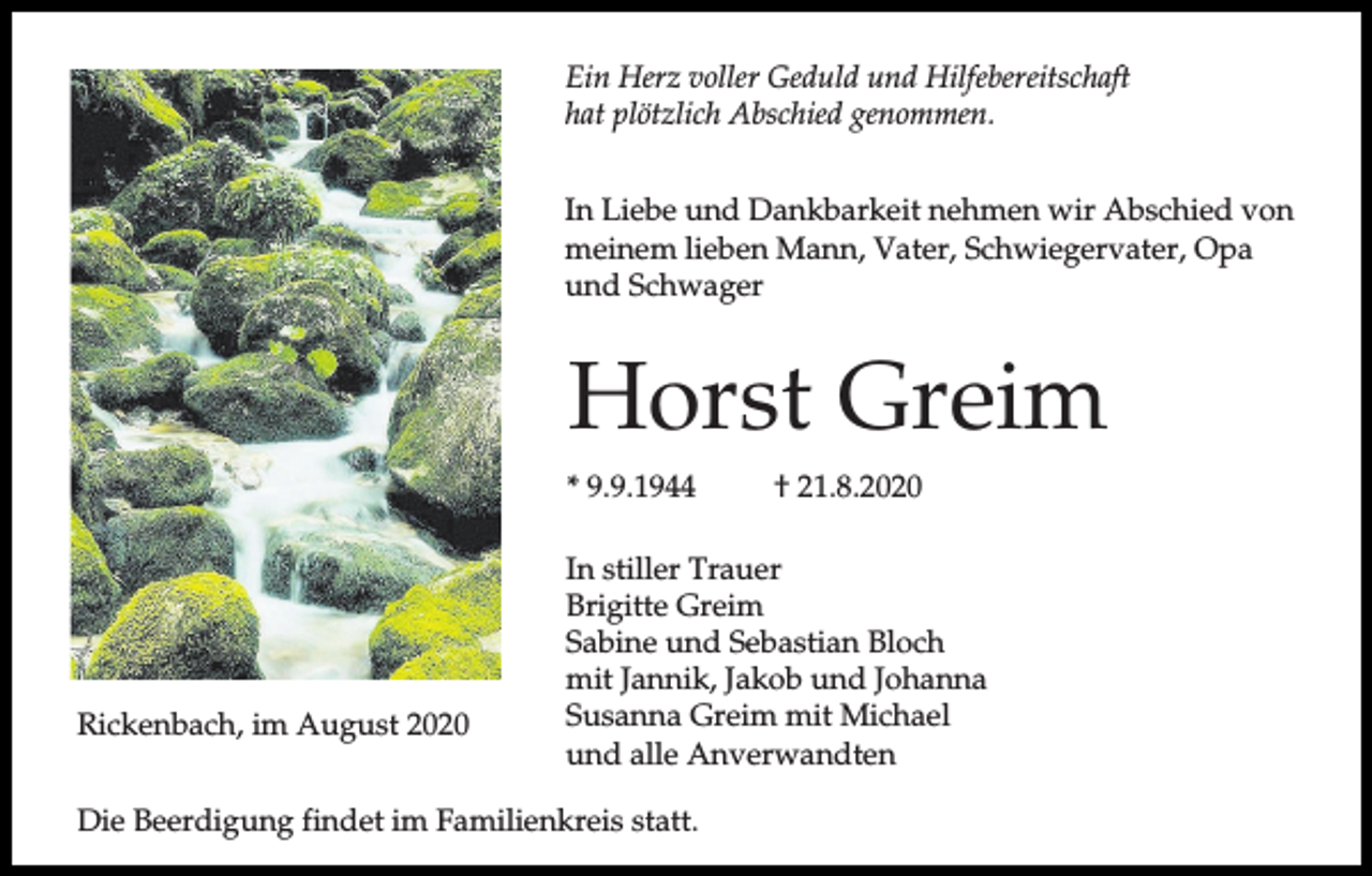 <p>Ein Herz voller Geduld und Hilfebereitschaft<br />hat plötzlich Abschied genommen.<br />In Liebe und Dankbarkeit nehmen wir Abschied von<br />meinem lieben Mann, Vater, Schwiegervater, Opa<br />und Schwager</p><p>Horst Greim<br />* 9.9.1944</p><p>Rickenbach, im August 2020</p><p>† 21.8.2020</p><p>In stiller Trauer<br />Brigitte Greim<br />Sabine und Sebastian Bloch<br />mit Jannik, Jakob und Johanna<br />Susanna Greim mit Michael<br />und alle Anverwandten</p><p>Die Beerdigung findet im Familienkreis statt.</p>