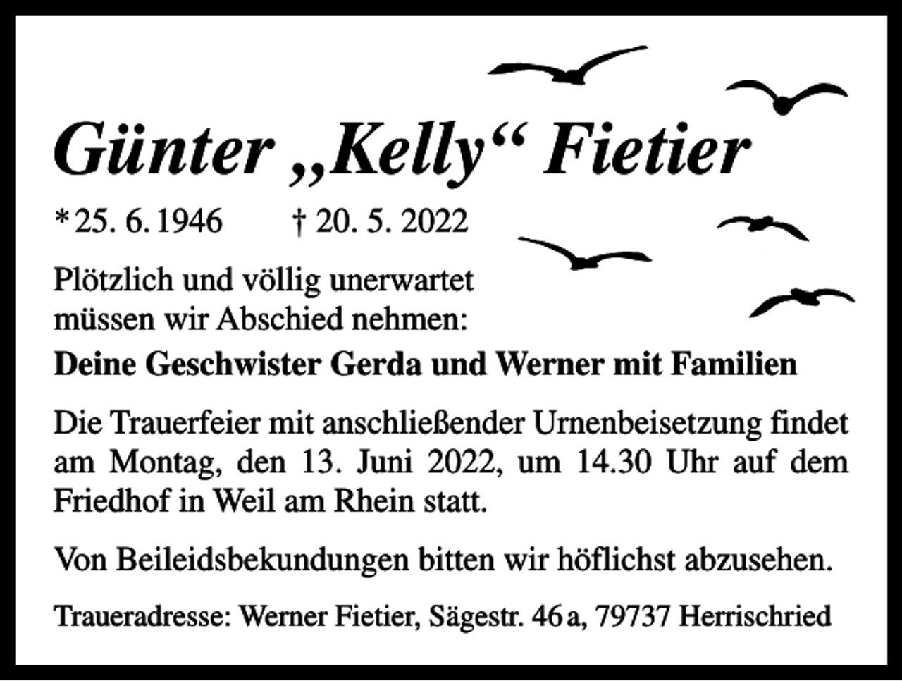 <p>Günter „Kelly“ Fietier<br />* 25. 6. 1946 † 20. 5. 2022<br />Plötzlich und völlig unerwartet<br />müssen wir Abschied nehmen:<br />Deine Geschwister Gerda und Werner mit Familien<br />Die Trauerfeier mit anschließender Urnenbeisetzung findet<br />am Montag, den 13. Juni 2022, um 14.30 Uhr auf dem<br />Friedhof in Weil am Rhein statt.<br />Von Beileidsbekundungen bitten wir höflichst abzusehen.<br />Traueradresse: Werner Fietier, Sägestr. 46 a, 79737 Herrischried</p>