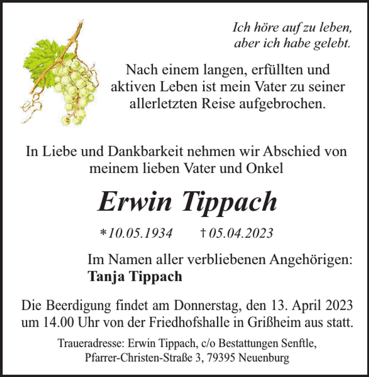 <p>Ich höre auf zu leben,<br />aber ich habe gelebt.</p><p>Nach einem langen, erfüllten und<br />aktiven Leben ist mein Vater zu seiner<br />allerletzten Reise aufgebrochen.<br />In Liebe und Dankbarkeit nehmen wir Abschied von<br />meinem lieben Vater und Onkel</p><p>Erwin Tippach<br />* 10.05.1934</p><p>† 05.04.2023</p><p>Im Namen aller verbliebenen Angehörigen:<br />Tanja Tippach<br />Die Beerdigung findet am Donnerstag, den 13. April 2023<br />um 14.00 Uhr von der Friedhofshalle in Grißheim aus statt.<br />Traueradresse: Erwin Tippach, c/o Bestattungen Senftle,<br />Pfarrer-Christen-Straße 3, 79395 Neuenburg</p>