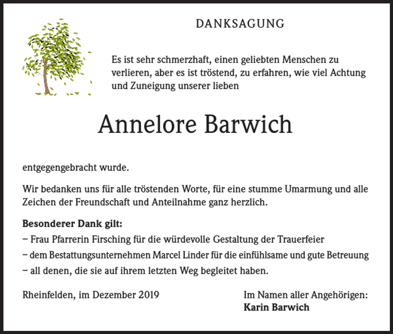 <p>DANKSAGUNG<br />Es ist sehr schmerzhaft, einen geliebten Menschen zu<br />verlieren, aber es ist tröstend, zu erfahren, wie viel Achtung<br />und Zuneigung unserer lieben</p><p>Annelore Barwich<br />entgegengebracht wurde.<br />Wir bedanken uns für alle tröstenden Worte, für eine stumme Umarmung und alle<br />Zeichen der Freundschaft und Anteilnahme ganz herzlich.<br />Besonderer Dank gilt:<br />– Frau Pfarrerin Firsching für die würdevolle Gestaltung der Trauerfeier<br />– dem Bestattungsunternehmen Marcel Linder für die einfühlsame und gute Betreuung<br />– all denen, die sie auf ihrem letzten Weg begleitet haben.<br />Rheinfelden, im Dezember 2019</p><p>Im Namen aller Angehörigen:<br />Karin Barwich</p>