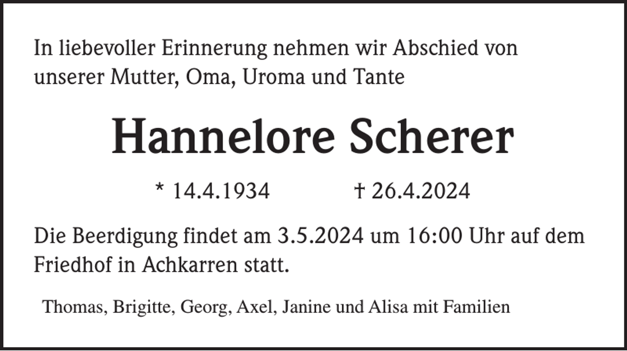 <p>In liebevoller Erinnerung nehmen wir Abschied von<br />unserer Mutter, Oma, Uroma und Tante</p><p>Hannelore Scherer<br />* 14.4.1934</p><p>† 26.4.2024</p><p>Die Beerdigung findet am 3.5.2024 um 16:00 Uhr auf dem<br />Friedhof in Achkarren statt.<br />Thomas, Brigitte, Georg, Axel, Janine und Alisa mit Familien</p>