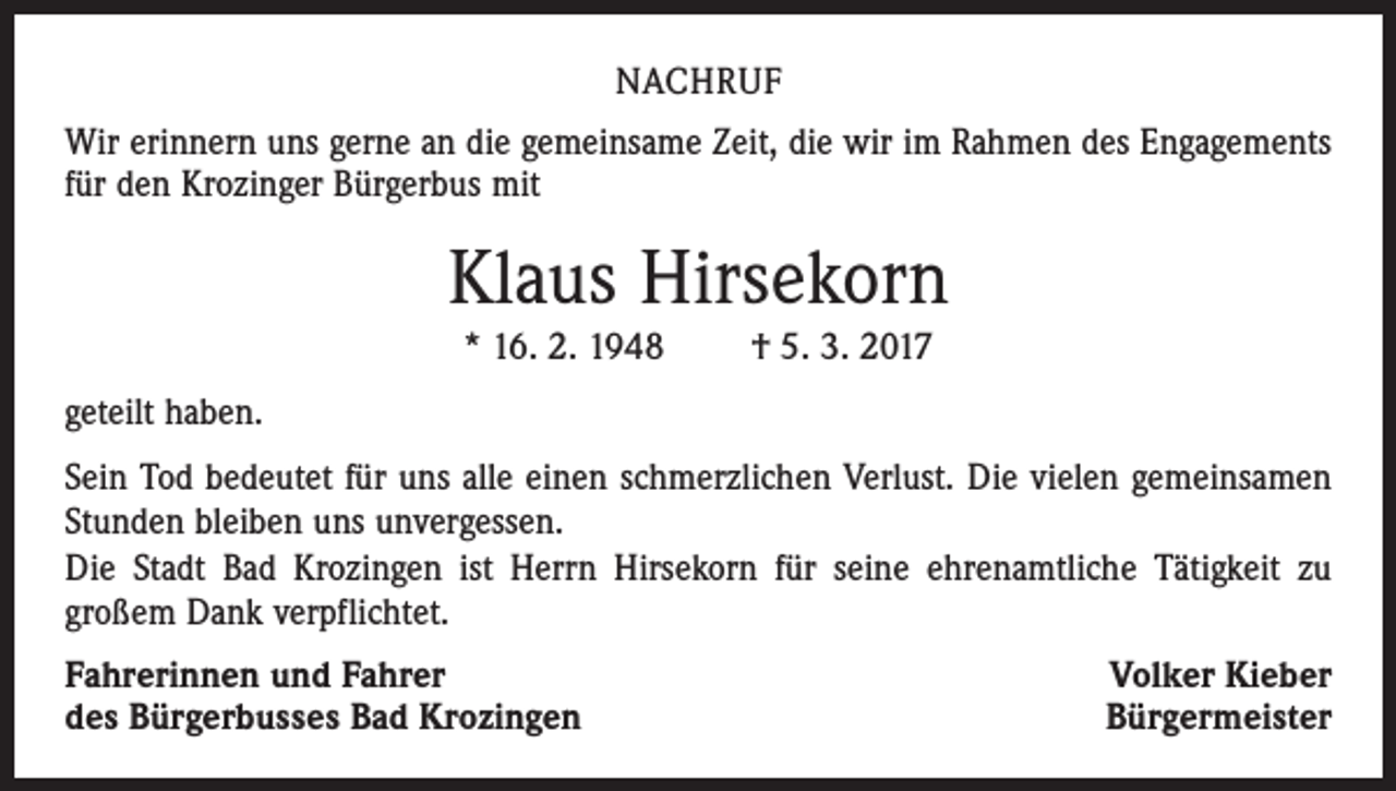 <p>NACHRUF<br />Wir erinnern uns gerne an die gemeinsame Zeit, die wir im Rahmen des Engagements<br />für den Krozinger Bürgerbus mit</p><p>Klaus Hirsekorn<br />* 16. 2. 1948 † 5. 3. 2017<br />geteilt haben.<br />Sein Tod bedeutet für uns alle einen schmerzlichen Verlust. Die vielen gemeinsamen<br />Stunden bleiben uns unvergessen.<br />Die Stadt Bad Krozingen ist Herrn Hirsekorn für seine ehrenamtliche Tätigkeit zu<br />großem Dank verpflichtet.<br />Fahrerinnen und Fahrer<br />des Bürgerbusses Bad Krozingen</p><p>Volker Kieber<br />Bürgermeister</p>