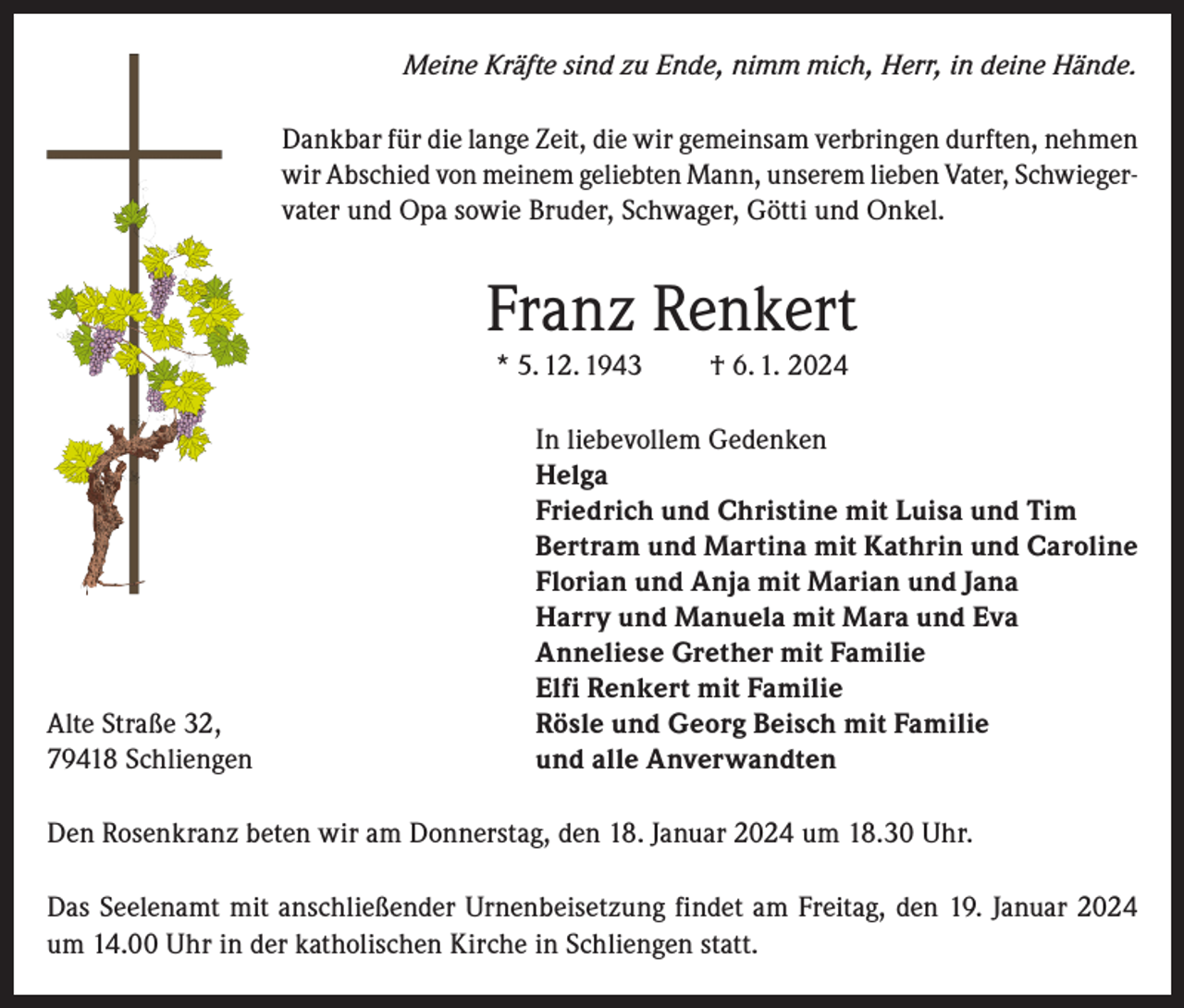<p>Meine Kräfte sind zu Ende, nimm mich, Herr, in deine Hände.<br />Dankbar für die lange Zeit, die wir gemeinsam verbringen durften, nehmen<br />wir Abschied von meinem geliebten Mann, unserem lieben Vater, Schwiegervater und Opa sowie Bruder, Schwager, Götti und Onkel.</p><p>Franz Renkert<br />* 5. 12. 1943</p><p>Alte Straße 32,<br />79418 Schliengen</p><p>† 6. 1. 2024</p><p>In liebevollem Gedenken<br />Helga<br />Friedrich und Christine mit Luisa und Tim<br />Bertram und Martina mit Kathrin und Caroline<br />Florian und Anja mit Marian und Jana<br />Harry und Manuela mit Mara und Eva<br />Anneliese Grether mit Familie<br />Elfi Renkert mit Familie<br />Rösle und Georg Beisch mit Familie<br />und alle Anverwandten</p><p>Den Rosenkranz beten wir am Donnerstag, den 18. Januar 2024 um 18.30 Uhr.<br />Das Seelenamt mit anschließender Urnenbeisetzung findet am Freitag, den 19. Januar 2024<br />um 14.00 Uhr in der katholischen Kirche in Schliengen statt.</p>