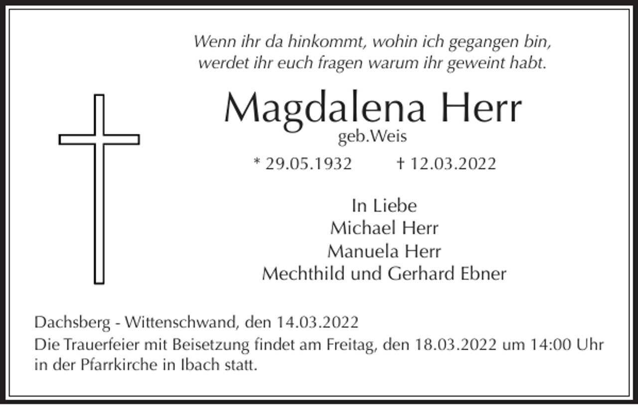 <p>Wenn ihr da hinkommt, wohin ich gegangen bin,<br />werdet ihr euch fragen warum ihr geweint habt.</p><p>Magdalena<br />Herr<br />geb.Weis<br />* 29.05.1932</p><p>† 12.03.2022</p><p>In Liebe<br />Michael Herr<br />Manuela Herr<br />Mechthild und Gerhard Ebner<br />Dachsberg - Wittenschwand, den 14.03.2022<br />Die Trauerfeier mit Beisetzung findet am Freitag, den 18.03.2022 um 14:00 Uhr<br />in der Pfarrkirche in Ibach statt.</p>