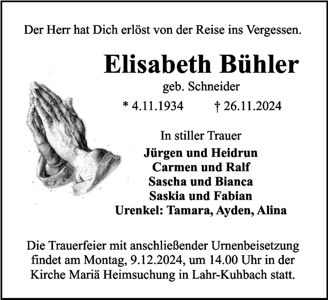 <p>Der Herr hat Dich erlöst von der Reise ins Vergessen.</p><p>Elisabeth Bühler<br />geb. Schneider</p><p>* 4.11.1934</p><p>† 26.11.2024</p><p>In stiller Trauer<br />Jürgen und Heidrun<br />Carmen und Ralf<br />Sascha und Bianca<br />Saskia und Fabian<br />Urenkel: Tamara, Ayden, Alina<br />Die Trauerfeier mit anschließender Urnenbeisetzung<br />findet am Montag, 9.12.2024, um 14.00 Uhr in der<br />Kirche Mariä Heimsuchung in Lahr-Kuhbach statt.</p>
