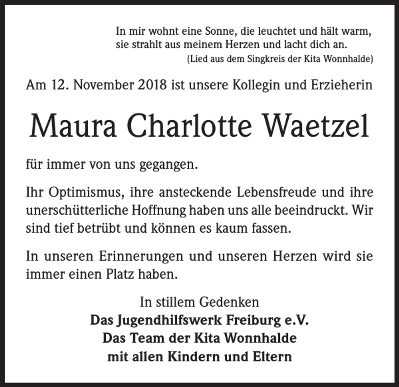 <p>In mir wohnt eine Sonne, die leuchtet und hält warm,<br />sie strahlt aus meinem Herzen und lacht dich an.</p><p>(Lied aus dem Singkreis der Kita Wonnhalde)</p><p>Am 12. November 2018 ist unsere Kollegin und Erzieherin</p><p>Maura Charlotte Waetzel<br />für immer von uns gegangen.<br />Ihr Optimismus, ihre ansteckende Lebensfreude und ihre<br />unerschütterliche Hoffnung haben uns alle beeindruckt. Wir<br />sind tief betrübt und können es kaum fassen.<br />In unseren Erinnerungen und unseren Herzen wird sie<br />immer einen Platz haben.<br />In stillem Gedenken<br />Das Jugendhilfswerk Freiburg e.V.<br />Das Team der Kita Wonnhalde<br />mit allen Kindern und Eltern</p>