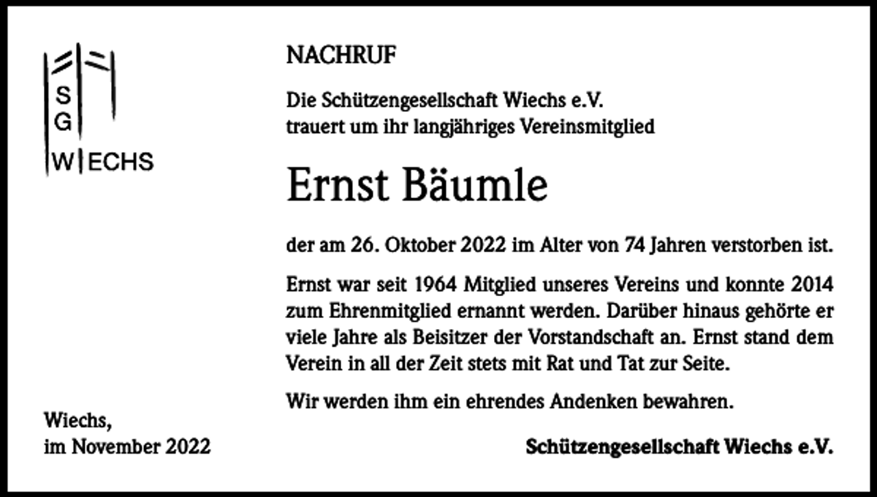 <p>NACHRUF<br />Die Schützengesellschaft Wiechs e.V.<br />trauert um ihr langjähriges Vereinsmitglied</p><p>Ernst Bäumle<br />der am 26. Oktober 2022 im Alter von 74 Jahren verstorben ist.<br />Ernst war seit 1964 Mitglied unseres Vereins und konnte 2014<br />zum Ehrenmitglied ernannt werden. Darüber hinaus gehörte er<br />viele Jahre als Beisitzer der Vorstandschaft an. Ernst stand dem<br />Verein in all der Zeit stets mit Rat und Tat zur Seite.<br />Wiechs,<br />im November 2022</p><p>Wir werden ihm ein ehrendes Andenken bewahren.</p><p>Schützengesellschaft Wiechs e.V.</p>