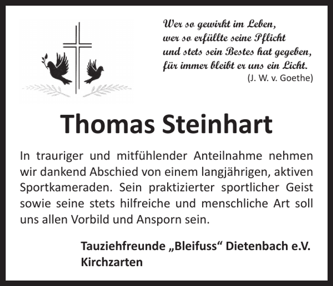 <p>Wer so gewirkt im Leben,<br />wer so erfüllte seine Pflicht<br />und stets sein Bestes hat gegeben,<br />für immer bleibt er uns ein Licht.</p><p>(J. W. v. Goethe)</p><p>Thomas Steinhart<br />In trauriger und mitfühlender Anteilnahme nehmen<br />wir dankend Abschied von einem langjährigen, aktiven<br />Sportkameraden. Sein praktizierter sportlicher Geist<br />sowie ­seine stets hilfreiche und menschliche Art soll<br />uns allen Vorbild und Ansporn sein.<br />Tauziehfreunde „Bleifuss“ Dietenbach e.V.<br />Kirchzarten</p>