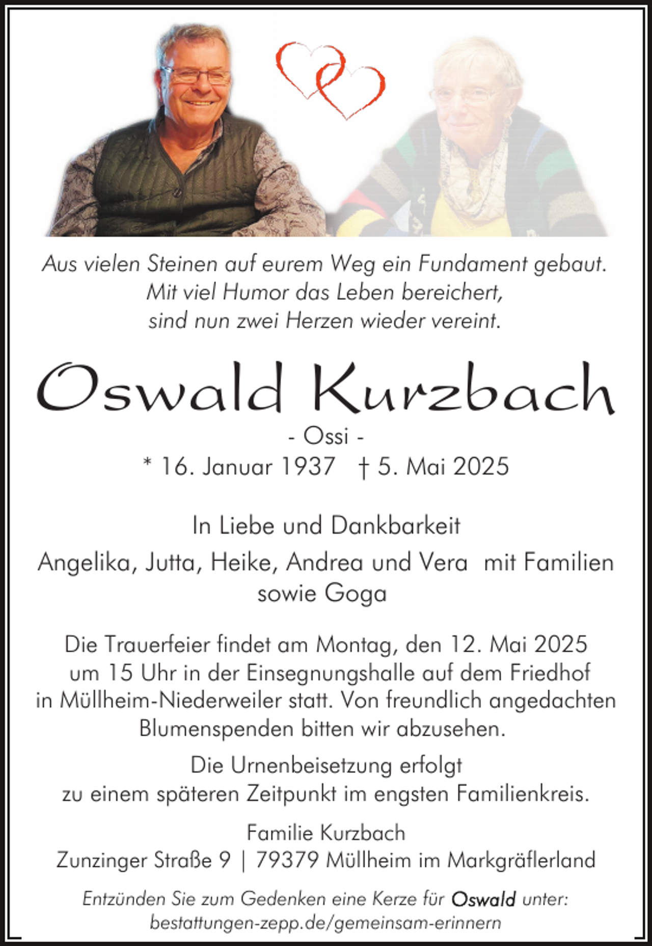 <p>Aus vielen Steinen auf eurem Weg ein Fundament gebaut.<br />Mit viel Humor das Leben bereichert,<br />sind nun zwei Herzen wieder vereint.</p><p>Oswald Kurzbach<br />- Ossi * 16. Januar 1937 † 5. Mai 2025</p><p>In Liebe und Dankbarkeit<br />Angelika, Jutta, Heike, Andrea und Vera mit Familien<br />sowie Goga<br />Die Trauerfeier findet am Montag, den 12. Mai 2025<br />um 15 Uhr in der Einsegnungshalle auf dem Friedhof<br />in Müllheim-Niederweiler statt. Von freundlich angedachten<br />Blumenspenden bitten wir abzusehen.<br />Die Urnenbeisetzung erfolgt<br />zu einem späteren Zeitpunkt im engsten Familienkreis.<br />Familie Kurzbach<br />Zunzinger Straße 9 | 79379 Müllheim im Markgräflerland<br />Entzünden Sie zum Gedenken eine Kerze für<br />bestattungen-zepp.de/gemeinsam-erinnern</p><p>unter:</p>