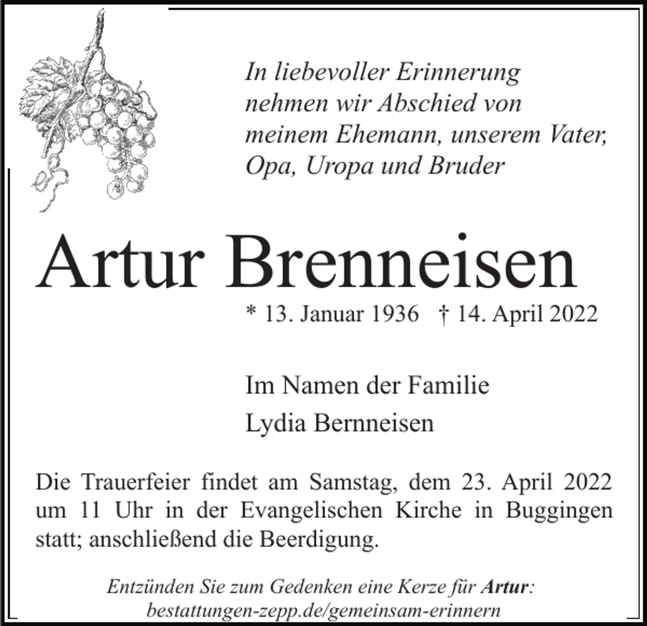 <p>In liebevoller Erinnerung<br />nehmen wir Abschied von<br />meinem Ehemann, unserem Vater,<br />Opa, Uropa und Bruder</p><p>Artur Brenneisen</p><p>* 13. Januar 1936 † 14. April 2022</p><p>Im Namen der Familie<br />Lydia Bernneisen<br />Die Trauerfeier findet am Samstag, dem 23. April 2022<br />um 11 Uhr in der Evangelischen Kirche in Buggingen<br />statt; anschließend die Beerdigung.<br />Entzünden Sie zum Gedenken eine Kerze für Artur:<br />bestattungen-zepp.de/gemeinsam-erinnern</p>