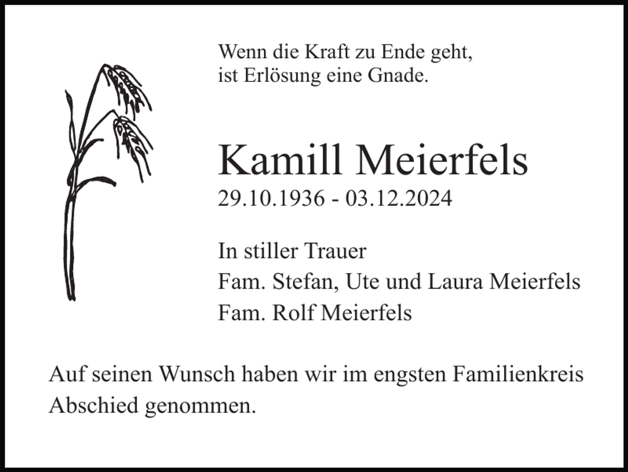 <p>Wenn die Kraft zu Ende geht,<br />ist Erlösung eine Gnade.</p><p>Kamill Meierfels<br />29.10.1936 - 03.12.2024<br />In stiller Trauer<br />Fam. Stefan, Ute und Laura Meierfels<br />Fam. Rolf Meierfels<br />Auf seinen Wunsch haben wir im engsten Familienkreis<br />Abschied genommen.</p>