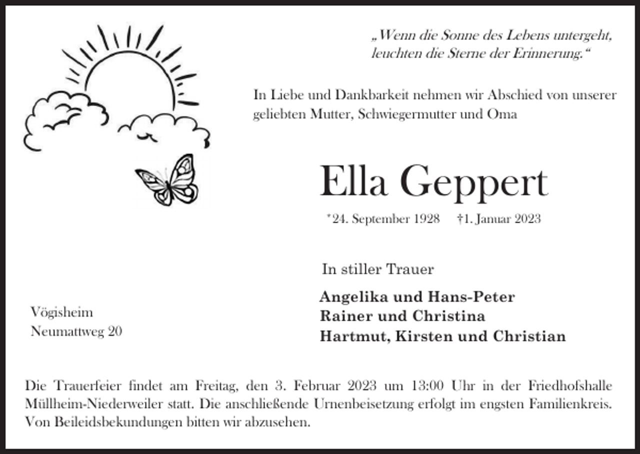 <p>„Wenn die Sonne des Lebens untergeht,<br />leuchten die Sterne der Erinnerung.“<br />In Liebe und Dankbarkeit nehmen wir Abschied von unserer<br />geliebten Mutter, Schwiegermutter und Oma</p><p>Ella Geppert<br />*24. September 1928</p><p>†1. Januar 2023</p><p>In stiller Trauer<br />Vögisheim<br />Neumattweg 20</p><p>Angelika und Hans-Peter<br />Rainer und Christina<br />Hartmut, Kirsten und Christian</p><p>Die Trauerfeier findet am Freitag, den 3. Februar 2023 um 13:00 Uhr in der Friedhofshalle<br />Müllheim-Niederweiler statt. Die anschließende Urnenbeisetzung erfolgt im engsten Familienkreis.<br />Von Beileidsbekundungen bitten wir abzusehen.</p>