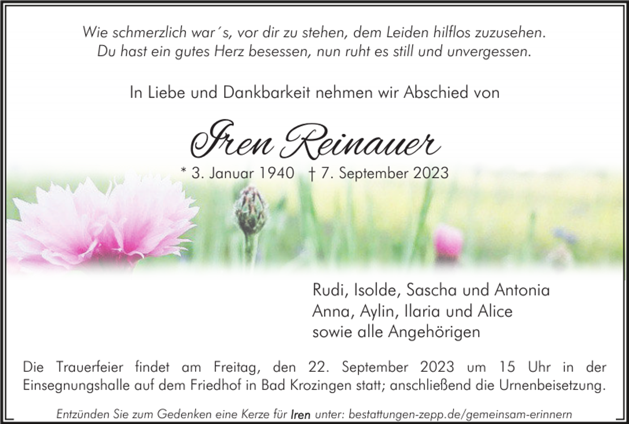 <p>Wie schmerzlich war´s, vor dir zu stehen, dem Leiden hilflos zuzusehen.<br />Du hast ein gutes Herz besessen, nun ruht es still und unvergessen.</p><p>In Liebe und Dankbarkeit nehmen wir Abschied von</p><p>Iren Reinauer</p><p>* 3. Januar 1940 † 7. September 2023</p><p>Rudi, Isolde, Sascha und Antonia<br />Anna, Aylin, Ilaria und Alice<br />sowie alle Angehörigen<br />Die Trauerfeier findet am Freitag, den 22. September 2023 um 15 Uhr in der<br />Einsegnungshalle auf dem Friedhof in Bad Krozingen statt; anschließend die Urnenbeisetzung.<br />Entzünden Sie zum Gedenken eine Kerze für</p><p>unter: bestattungen-zepp.de/gemeinsam-erinnern</p>