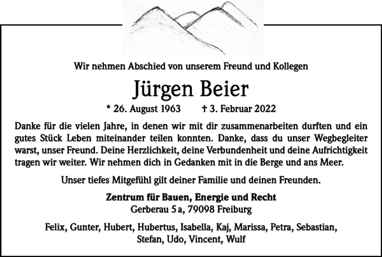 <p>Wir nehmen Abschied von unserem Freund und Kollegen</p><p>Jürgen Beier<br />* 26. August 1963 † 3. Februar 2022<br />Danke für die vielen Jahre, in denen wir mit dir zusammenarbeiten durften und ein<br />gutes Stück Leben miteinander teilen konnten. Danke, dass du unser Wegbegleiter<br />warst, unser Freund. Deine Herzlichkeit, deine Verbundenheit und deine Aufrichtigkeit<br />tragen wir weiter. Wir nehmen dich in Gedanken mit in die Berge und ans Meer.<br />Unser tiefes Mitgefühl gilt deiner Familie und deinen Freunden.<br />Zentrum für Bauen, Energie und Recht<br />Gerberau 5 a, 79098 Freiburg<br />Felix, Gunter, Hubert, Hubertus, Isabella, Kaj, Marissa, Petra, Sebastian,<br />Stefan, Udo, Vincent, Wulf</p>