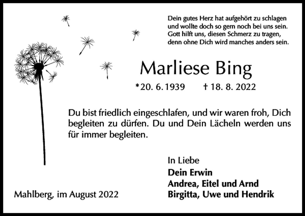 <p>Dein gutes Herz hat aufgehört zu schlagen<br />und wollte doch so gern noch bei uns sein.<br />Gott hilft uns, diesen Schmerz zu tragen,<br />denn ohne Dich wird manches anders sein.</p><p>Marliese Bing<br />* 20. 6. 1939 † 18. 8. 2022<br />Du bist friedlich eingeschlafen, und wir waren froh, Dich<br />begleiten zu dürfen. Du und Dein Lächeln werden uns<br />für immer begleiten.</p><p>Mahlberg, im August 2022</p><p>In Liebe<br />Dein Erwin<br />Andrea, Eitel und Arnd<br />Birgitta, Uwe und Hendrik</p>