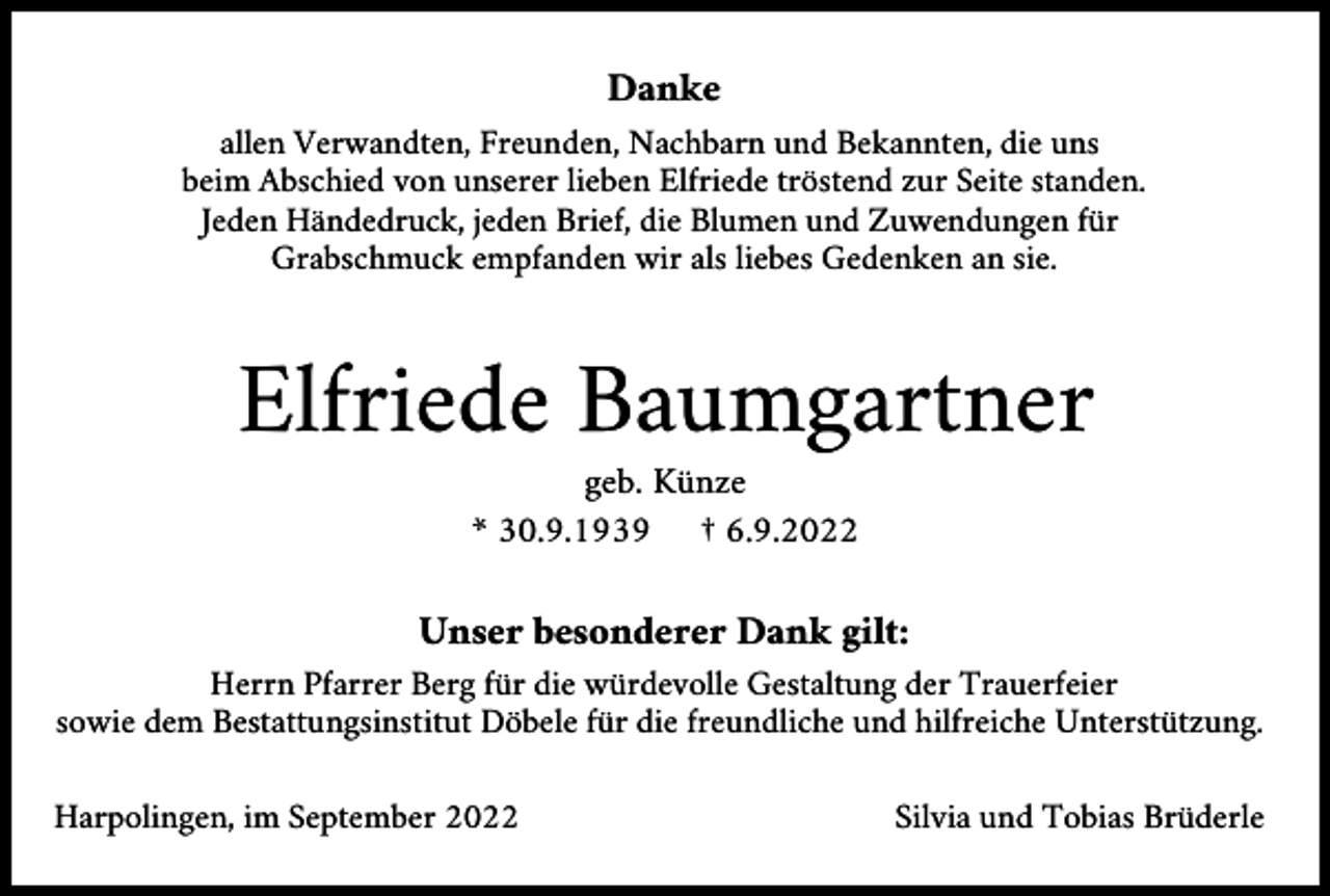 <p>Danke<br />allen Verwandten, Freunden, Nachbarn und Bekannten, die uns<br />beim Abschied von unserer lieben Elfriede tröstend zur Seite standen.<br />Jeden Händedruck, jeden Brief, die Blumen und Zuwendungen für<br />Grabschmuck empfanden wir als liebes Gedenken an sie.</p><p>Elfriede Baumgartner<br />geb. Künze<br />* 30.9.1939 † 6.9.2022</p><p>Unser besonderer Dank gilt:<br />Herrn Pfarrer Berg für die würdevolle Gestaltung der Trauerfeier<br />sowie dem Bestattungsinstitut Döbele für die freundliche und hilfreiche Unterstützung.<br />Harpolingen, im September 2022</p><p>Silvia und Tobias Brüderle</p>