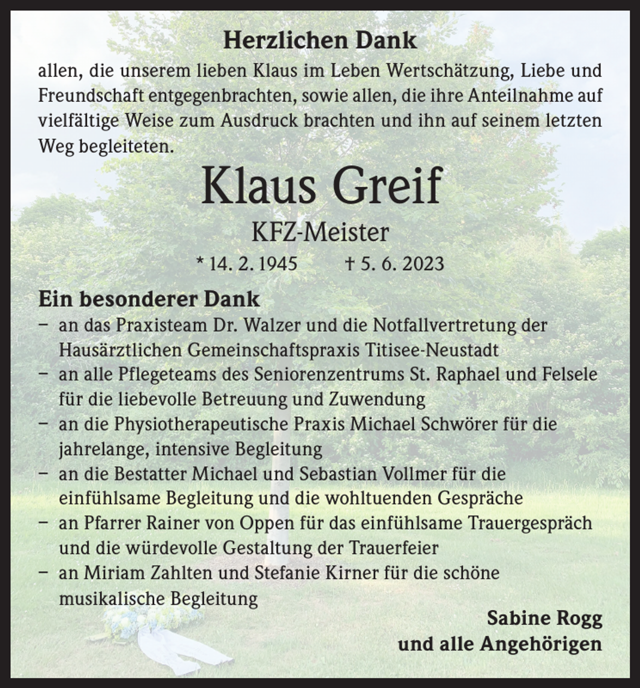 <p>Herzlichen Dank<br />allen, die unserem lieben Klaus im Leben Wertschätzung, Liebe und<br />Freundschaft entgegenbrachten, sowie allen, die ihre Anteilnahme auf<br />vielfältige Weise zum Ausdruck brachten und ihn auf seinem letzten<br />Weg begleiteten.</p><p>Klaus Greif<br />KFZ-Meister</p><p>* 14. 2. 1945</p><p>† 5. 6. 2023</p><p>Ein besonderer Dank</p><p>– an das Praxisteam Dr. Walzer und die Notfallvertretung der<br />Hausärztlichen Gemeinschaftspraxis Titisee-Neustadt<br />– an alle Pflegeteams des Seniorenzentrums St. Raphael und Felsele<br />für die liebevolle Betreuung und Zuwendung<br />– an die Physiotherapeutische Praxis Michael Schwörer für die<br />jahrelange, intensive Begleitung<br />– an die Bestatter Michael und Sebastian Vollmer für die<br />einfühlsame Begleitung und die wohltuenden Gespräche<br />– an Pfarrer Rainer von Oppen für das einfühlsame Trauergespräch<br />und die würdevolle Gestaltung der Trauerfeier<br />– an Miriam Zahlten und Stefanie Kirner für die schöne<br />musikalische Begleitung</p><p>Sabine Rogg<br />und alle Angehörigen</p>