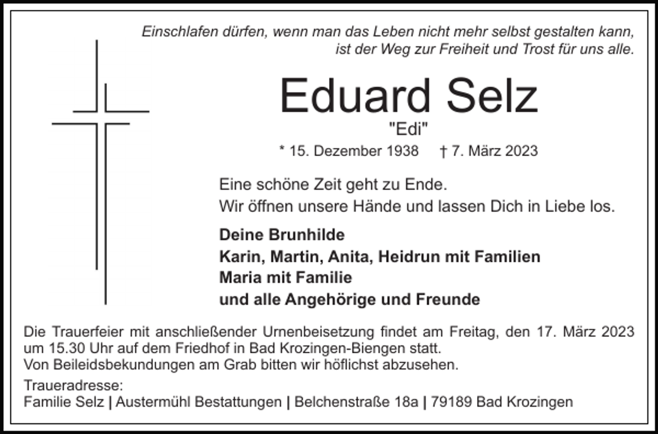 <p>Einschlafen dürfen, wenn man das Leben nicht mehr selbst gestalten kann,<br />ist der Weg zur Freiheit und Trost für uns alle.</p><p>Eduard Selz<br />"Edi"</p><p>* 15. Dezember 1938</p><p>† 7. März 2023</p><p>Eine schöne Zeit geht zu Ende.<br />Wir öffnen unsere Hände und lassen Dich in Liebe los.<br />Deine Brunhilde<br />Karin, Martin, Anita, Heidrun mit Familien<br />Maria mit Familie<br />und alle Angehörige und Freunde<br />Die Trauerfeier mit anschließender Urnenbeisetzung findet am Freitag, den 17. März 2023<br />um 15.30 Uhr auf dem Friedhof in Bad Krozingen-Biengen statt.<br />Von Beileidsbekundungen am Grab bitten wir höflichst abzusehen.<br />Traueradresse:<br />Familie Selz | Austermühl Bestattungen | Belchenstraße 18a | 79189 Bad Krozingen</p>