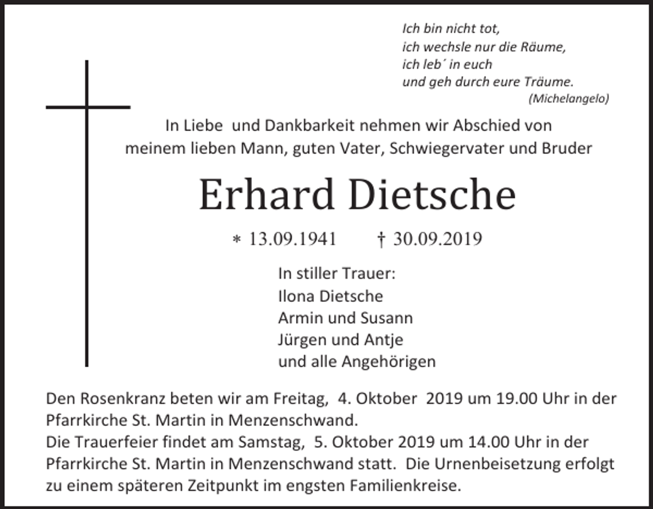 <p>Ich bin nicht tot,<br />ich wechsle nur die Räume,<br />ich leb´ in euch<br />und geh durch eure Träume.<br />(Michelangelo)</p><p>In Liebe und Dankbarkeit nehmen wir Abschied von<br />meinem lieben Mann, guten Vater, Schwiegervater und Bruder</p><p>Erhard Dietsche<br /> 13.09.1941</p><p>† 30.09.2019</p><p>In stiller Trauer:<br />Ilona Dietsche<br />Armin und Susann<br />Jürgen und Antje<br />und alle Angehörigen<br />Den Rosenkranz beten wir am Freitag, 4. Oktober 2019 um 19.00 Uhr in der<br />Pfarrkirche St. Martin in Menzenschwand.<br />Die Trauerfeier findet am Samstag, 5. Oktober 2019 um 14.00 Uhr in der<br />Pfarrkirche St. Martin in Menzenschwand statt. Die Urnenbeisetzung erfolgt<br />zu einem späteren Zeitpunkt im engsten Familienkreise.</p>