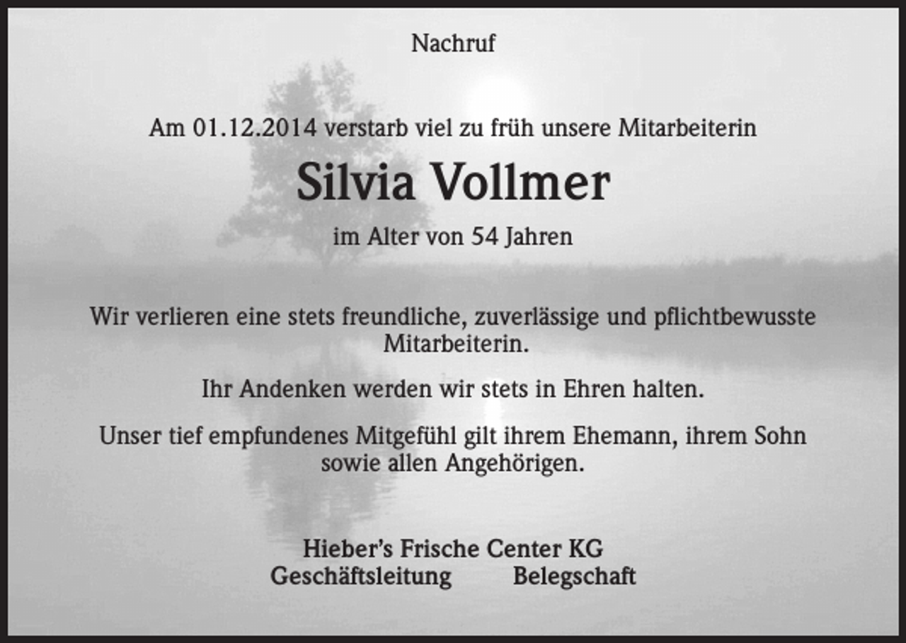 <p>Nachruf<br />Am 01.12.2014 verstarb viel zu früh unsere Mitarbeiterin</p><p>Silvia Vollmer<br />im Alter von 54 Jahren<br />Wir verlieren eine stets freundliche, zuverlässige und pflichtbewusste<br />Mitarbeiterin.<br />Ihr Andenken werden wir stets in Ehren halten.<br />Unser tief empfundenes Mitgefühl gilt ihrem Ehemann, ihrem Sohn<br />sowie allen Angehörigen.<br />Hieber’s Frische Center KG<br />Geschäftsleitung<br />Belegschaft</p>