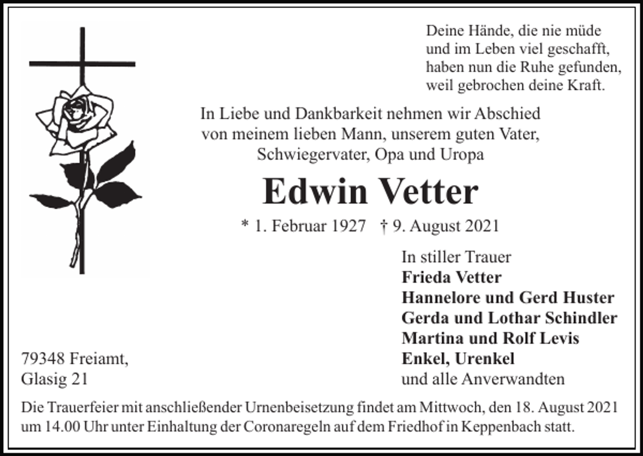 <p>Deine Hände, die nie müde<br />und im Leben viel geschafft,<br />haben nun die Ruhe gefunden,<br />weil gebrochen deine Kraft.</p><p>In Liebe und Dankbarkeit nehmen wir Abschied<br />von meinem lieben Mann, unserem guten Vater,<br />Schwiegervater, Opa und Uropa</p><p>Edwin Vetter<br />* 1. Februar 1927 † 9. August 2021</p><p>79348 Freiamt,<br />Glasig 21</p><p>In stiller Trauer<br />Frieda Vetter<br />Hannelore und Gerd Huster<br />Gerda und Lothar Schindler<br />Martina und Rolf Levis<br />Enkel, Urenkel<br />und alle Anverwandten</p><p>Die Trauerfeier mit anschließender Urnenbeisetzung findet am Mittwoch, den 18. August 2021<br />um 14.00 Uhr unter Einhaltung der Coronaregeln auf dem Friedhof in Keppenbach statt.</p>