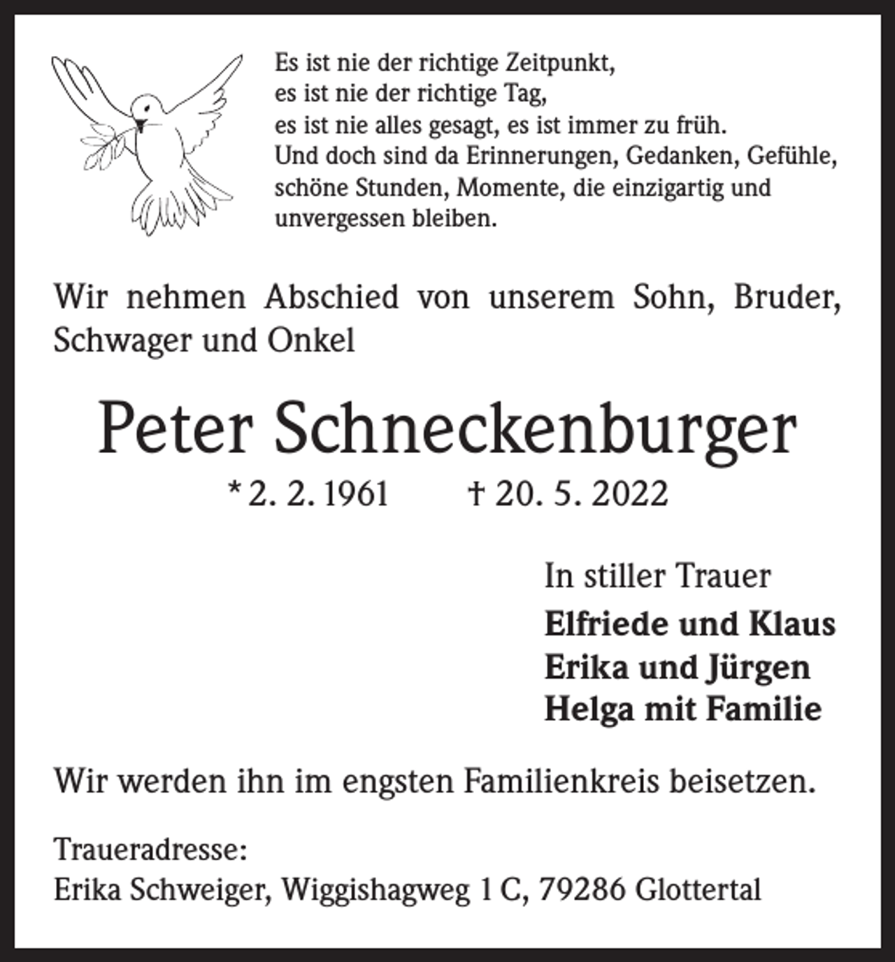 <p>Es ist nie der richtige Zeitpunkt,<br />es ist nie der richtige Tag,<br />es ist nie alles gesagt, es ist immer zu früh.<br />Und doch sind da Erinnerungen, Gedanken, Gefühle,<br />schöne Stunden, Momente, die einzigartig und<br />unvergessen bleiben.</p><p>Wir nehmen Abschied von unserem Sohn, Bruder,<br />Schwager und Onkel</p><p>Peter Schneckenburger<br />* 2. 2. 1961 † 20. 5. 2022</p><p>In stiller Trauer<br />Elfriede und Klaus<br />Erika und Jürgen<br />Helga mit Familie<br />Wir werden ihn im engsten Familienkreis beisetzen.<br />Traueradresse:<br />Erika Schweiger, Wiggishagweg 1 C, 79286 Glottertal</p>