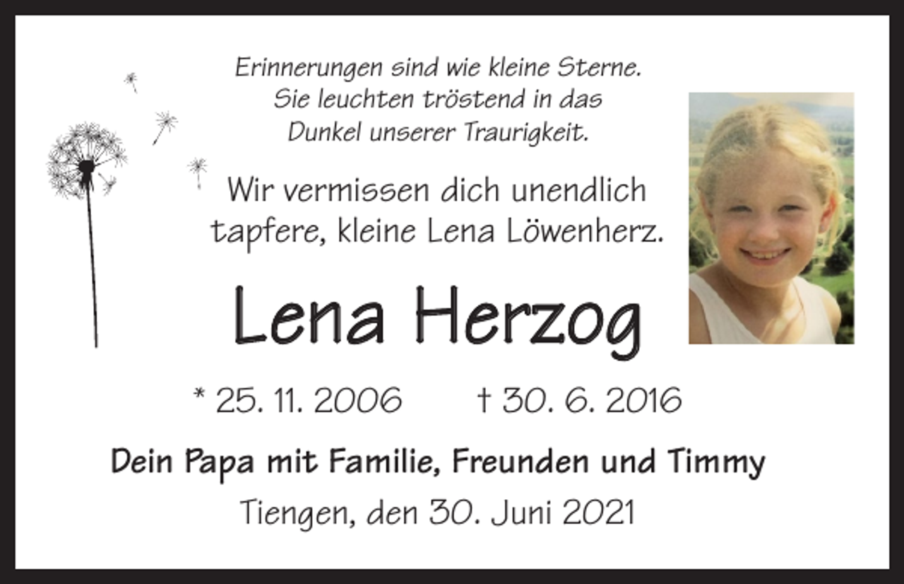 <p>Erinnerungen sind wie kleine Sterne.<br />Sie leuchten tröstend in das<br />Dunkel unserer Traurigkeit.</p><p>Wir vermissen dich unendlich<br />tapfere, kleine Lena Löwenherz.</p><p>Lena Herzog<br />* 25. 11. 2006 † 30. 6. 2016<br />Dein Papa mit Familie, Freunden und Timmy<br />Tiengen, den 30. Juni 2021</p>