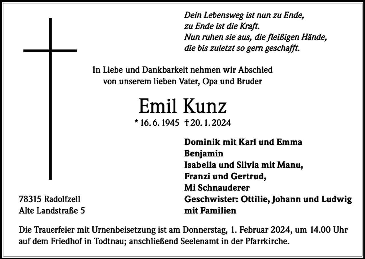 <p>Dein Lebensweg ist nun zu Ende,<br />zu Ende ist die Kraft.<br />Nun ruhen sie aus, die fleißigen Hände,<br />die bis zuletzt so gern geschafft.</p><p>In Liebe und Dankbarkeit nehmen wir Abschied<br />von unserem lieben Vater, Opa und Bruder</p><p>Emil Kunz</p><p>* 16. 6. 1945 † 20. 1. 2024</p><p>78315 Radolfzell<br />Alte Landstraße 5</p><p>Dominik mit Karl und Emma<br />Benjamin<br />Isabella und Silvia mit Manu,<br />Franzi und Gertrud,<br />Mi Schnauderer<br />Geschwister: Ottilie, Johann und Ludwig<br />mit Familien</p><p>Die Trauerfeier mit Urnenbeisetzung ist am Donnerstag, 1. Februar 2024, um 14.00 Uhr<br />auf dem Friedhof in Todtnau; anschließend Seelenamt in der Pfarrkirche.</p>