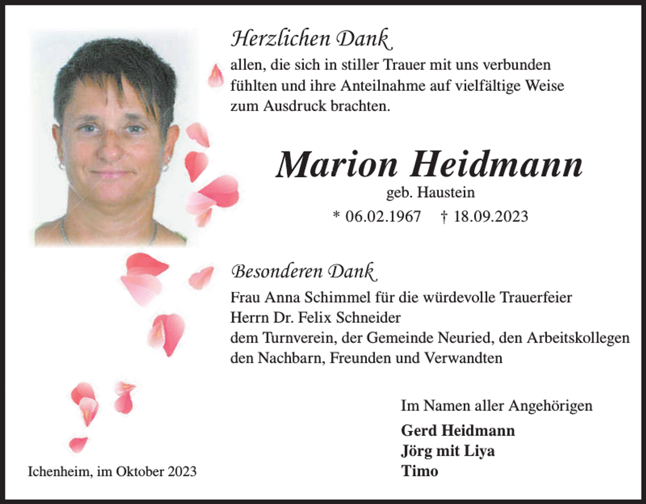 <p>Herzlichen Dank<br />allen, die sich in stiller Trauer mit uns verbunden<br />ühlten und ihre Anteilnahme auf vielfältige Weise<br />füh<br />brachten.<br />zum Ausdruck<br />A</p><p>Mar<br />arion Heidmann<br />geb. Haustein</p><p>* 06.02.1967</p><p>† 18.09.2023</p><p>Besoonderen Dank<br />Frrau Anna Schimmel für die würdevolle Trauerfeier<br />Herrn Dr. Felix Schneider<br />dem Turnverein, der Gemeinde Neuried, den Arbeitskollegen<br />den Nachbarn, Freunden und Verwandten<br />Im Namen aller Angehörigen</p><p>Ichenheim, im Oktober 2023</p><p>Gerd Heidmann<br />Jörg mit Liya<br />Timo</p>