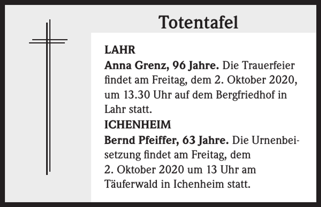 <p>Totentafel<br />LAHR<br />Anna Grenz, 96 Jahre. Die Trauerfeier<br />findet am Freitag, dem 2. Oktober 2020,<br />um 13.30 Uhr auf dem Bergfriedhof in<br />Lahr statt.<br />ICHENHEIM<br />Bernd Pfeiffer, 63 Jahre. Die Urnenbeisetzung findet am Freitag, dem<br />2. Oktober 2020 um 13 Uhr am<br />Täuferwald in Ichenheim statt.</p>
