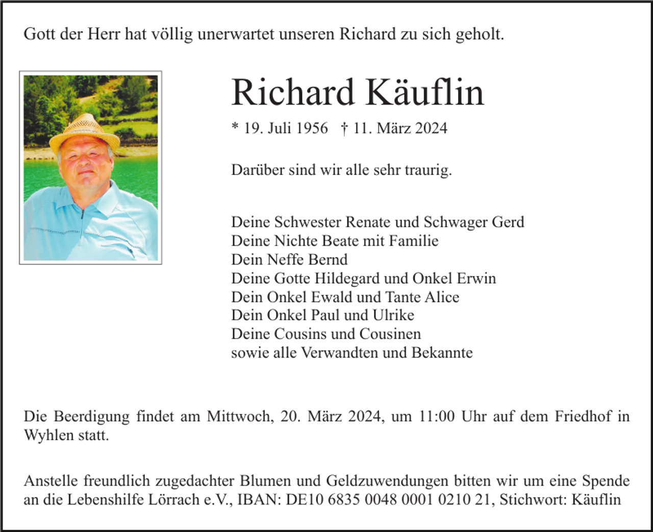 Gott der Herr hat völlig unerwartet unseren Richard zu sich geholt.
Richard Käuflin
* 19. Juli 1956 † 11. März 2024
Darüber sind wir alle sehr traurig.
Deine Schwester Renate und Schwager Gerd
Deine Nichte Beate mit Familie
Dein Neffe Bernd
Deine Gotte Hildegard und Onkel Erwin
Dein Onkel Ewald und Tante Alice
Dein Onkel Paul und Ulrike
Deine Cousins und Cousinen
sowie alle Verwandten und Bekannte
Die Beerdigung findet am Mittwoch, 20. März 2024, um 11:00 Uhr auf dem Friedhof in
Wyhlen statt.
Anstelle freundlich zugedachter Blumen und Geldzuwendungen bitten wir um eine Spende
an die Lebenshilfe Lörrach e.V., IBAN: DE10 6835 0048 0001 0210 21, Stichwort: Käuflin