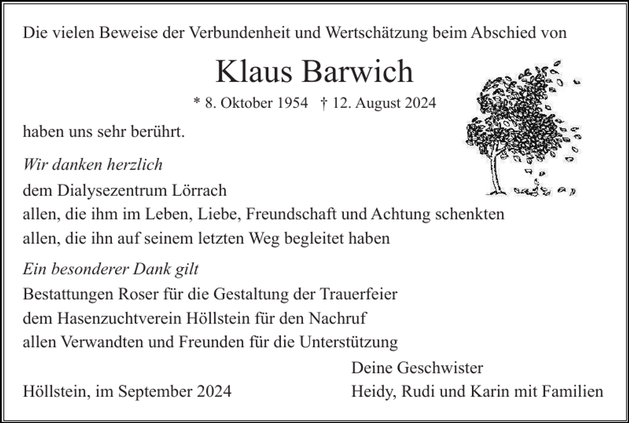 <p>Die vielen Beweise der Verbundenheit und Wertschätzung beim Abschied von</p><p>Klaus Barwich<br />* 8. Oktober 1954 † 12. August 2024</p><p>haben uns sehr berührt.<br />Wir danken herzlich<br />dem Dialysezentrum Lörrach<br />allen, die ihm im Leben, Liebe, Freundschaft und Achtung schenkten<br />allen, die ihn auf seinem letzten Weg begleitet haben<br />Ein besonderer Dank gilt<br />Bestattungen Roser für die Gestaltung der Trauerfeier<br />dem Hasenzuchtverein Höllstein für den Nachruf<br />allen Verwandten und Freunden für die Unterstützung<br />Deine Geschwister<br />Höllstein, im September 2024<br />Heidy, Rudi und Karin mit Familien</p>