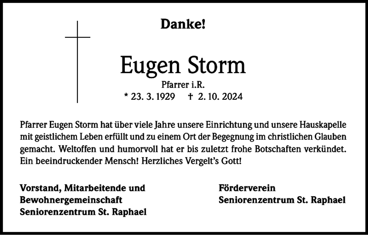<p>Danke!</p><p>Eugen Storm<br />Pfarrer i.R.<br />* 23. 3. 1929 † 2. 10. 2024</p><p>Pfarrer Eugen Storm hat über viele Jahre unsere Einrichtung und unsere Hauskapelle<br />mit geistlichem Leben erfüllt und zu einem Ort der Begegnung im christlichen Glauben<br />gemacht. Weltoffen und humorvoll hat er bis zuletzt frohe Botschaften verkündet.<br />Ein beeindruckender Mensch! Herzliches Vergelt’s Gott!<br />Vorstand, Mitarbeitende und<br />Bewohnergemeinschaft<br />Seniorenzentrum St. Raphael</p><p>Förderverein<br />Seniorenzentrum St. Raphael</p>