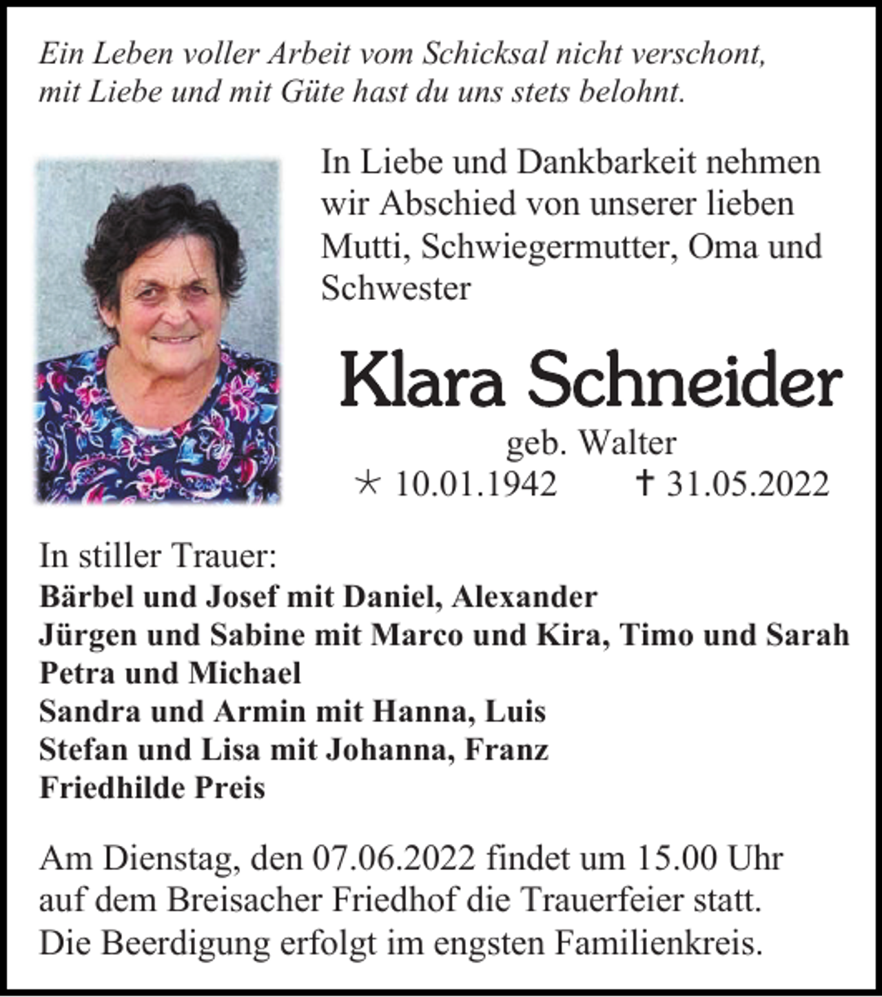 <p>Ein Leben voller Arbeit vom Schicksal nicht verschont,<br />mit Liebe und mit Güte hast du uns stets belohnt.</p><p>In Liebe und Dankbarkeit nehmen<br />wir Abschied von unserer lieben<br />Mutti, Schwiegermutter, Oma und<br />Schwester</p><p>Klara Schneider<br />geb. Walter<br /> 10.01.1942<br /> 31.05.2022<br />In stiller Trauer:<br />Bärbel und Josef mit Daniel, Alexander<br />Jürgen und Sabine mit Marco und Kira, Timo und Sarah<br />Petra und Michael<br />Sandra und Armin mit Hanna, Luis<br />Stefan und Lisa mit Johanna, Franz<br />Friedhilde Preis</p><p>Am Dienstag, den 07.06.2022 findet um 15.00 Uhr<br />auf dem Breisacher Friedhof die Trauerfeier statt.<br />Die Beerdigung erfolgt im engsten Familienkreis.</p>