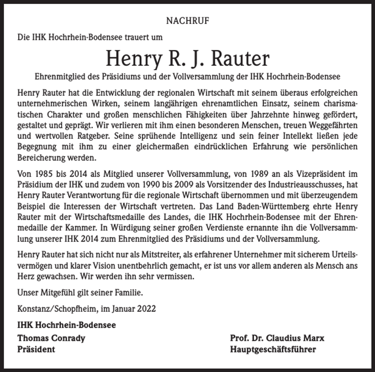 <p>NACHRUF<br />Die IHK Hochrhein-Bodensee trauert um</p><p>Henry R. J. Rauter</p><p>Ehrenmitglied des Präsidiums und der Vollversammlung der IHK Hochrhein-Bodensee<br />Henry Rauter hat die Entwicklung der regionalen Wirtschaft mit seinem überaus erfolgreichen<br />unternehmerischen Wirken, seinem langjährigen ehrenamtlichen Einsatz, seinem charisma­<br />tischen Charakter und großen menschlichen Fähigkeiten über Jahrzehnte hinweg gefördert,<br />­gestaltet und geprägt. Wir verlieren mit ihm einen besonderen Menschen, treuen Weggefährten<br />und wertvollen Ratgeber. Seine sprühende Intelligenz und sein feiner Intellekt ließen jede<br />­Begegnung mit ihm zu einer gleichermaßen eindrücklichen Erfahrung wie persönlichen<br />­Bereicherung werden.<br />Von 1985 bis 2014 als Mitglied unserer Vollversammlung, von 1989 an als Vizepräsident im<br />Präsidium der IHK und zudem von 1990 bis 2009 als Vorsitzender des Industrieausschusses, hat<br />Henry Rauter Verantwortung für die regionale Wirtschaft übernommen und mit überzeugendem<br />Beispiel die Interessen der Wirtschaft vertreten. Das Land Baden-Württemberg ehrte Henry<br />­Rauter mit der Wirtschaftsmedaille des Landes, die IHK Hochrhein-Bodensee mit der Ehren­<br />medaille der Kammer. In Würdigung seiner großen Verdienste ernannte ihn die Vollversammlung unserer IHK 2014 zum Ehrenmitglied des Präsidiums und der Vollversammlung.<br />Henry Rauter hat sich nicht nur als Mitstreiter, als erfahrener Unternehmer mit sicherem Urteilsvermögen und klarer Vision unentbehrlich gemacht, er ist uns vor allem anderen als Mensch ans<br />Herz ­gewachsen. Wir werden ihn sehr vermissen.<br />Unser Mitgefühl gilt seiner Familie.<br />Konstanz/Schopfheim, im Januar 2022<br />IHK Hochrhein-Bodensee<br />Thomas Conrady<br />Präsident</p><p>Prof. Dr. Claudius Marx<br />Hauptgeschäftsführer</p>