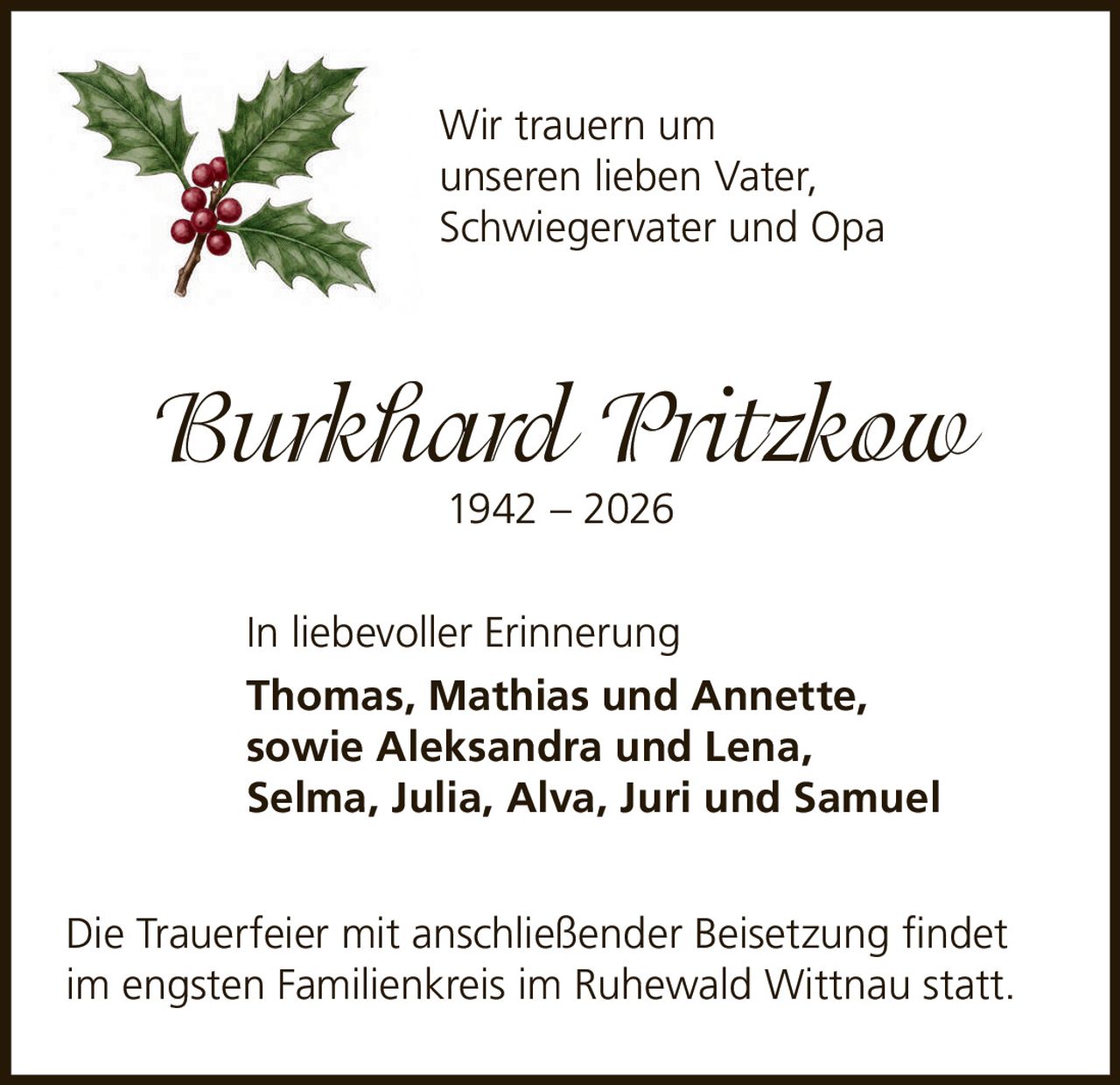 <p>Wir trauern um unseren lieben Vater, Schwiegervater und Opa</p><p><i>Burkhard Pritzkow</i><br>1942 – 2026</p><p>In liebevoller Erinnerung</p><p><strong>Thomas, Mathias und Annette, sowie Aleksandra und Lena, Selma, Julia, Alva, Juri und Samuel</strong></p><p>Die Trauerfeier mit anschließender Beisetzung findet im engsten Familienkreis im Ruhewald Wittnau statt.</p>